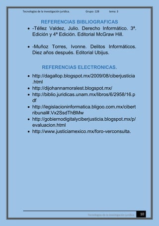 Tecnologías de la investigación jurídica. Grupo: 128 tema: 3
10Tecnologías de la investigación jurídica
REFERENCIAS BIBLIOGRAFICAS
 -Téllez Valdez, Julio. Derecho Informático. 3ª.
Edición y 4ª Edición. Editorial McGraw Hill.
 -Muñoz Torres, Ivonne. Delitos Informáticos.
Diez años después. Editorial Ubijus.
REFERENCIAS ELECTRONICAS.
 http://dagallop.blogspot.mx/2009/08/ciberjusticia
.html
 http://dijohannamoralest.blogspot.mx/
 http://biblio.juridicas.unam.mx/libros/6/2958/16.p
df
 http://legislacioninformatica.bligoo.com.mx/cibert
ribunal#.Vx2SsdThBMw
 http://gobiernodigitalyciberjusticia.blogspot.mx/p/
evaluacion.html
 http://www.justiciamexico.mx/foro-verconsulta.
 