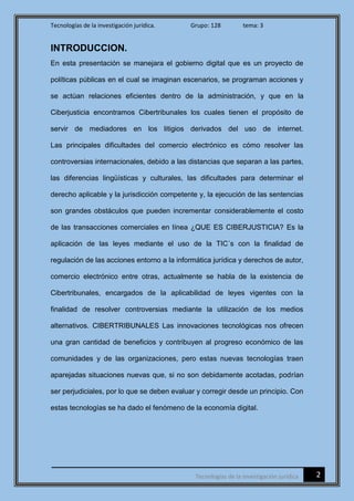 Tecnologías de la investigación jurídica. Grupo: 128 tema: 3
2Tecnologías de la investigación jurídica
INTRODUCCION.
En esta presentación se manejara el gobierno digital que es un proyecto de
políticas públicas en el cual se imaginan escenarios, se programan acciones y
se actúan relaciones eficientes dentro de la administración, y que en la
Ciberjusticia encontramos Cibertribunales los cuales tienen el propósito de
servir de mediadores en los litigios derivados del uso de internet.
Las principales dificultades del comercio electrónico es cómo resolver las
controversias internacionales, debido a las distancias que separan a las partes,
las diferencias lingüísticas y culturales, las dificultades para determinar el
derecho aplicable y la jurisdicción competente y, la ejecución de las sentencias
son grandes obstáculos que pueden incrementar considerablemente el costo
de las transacciones comerciales en línea ¿QUE ES CIBERJUSTICIA? Es la
aplicación de las leyes mediante el uso de la TIC´s con la finalidad de
regulación de las acciones entorno a la informática jurídica y derechos de autor,
comercio electrónico entre otras, actualmente se habla de la existencia de
Cibertribunales, encargados de la aplicabilidad de leyes vigentes con la
finalidad de resolver controversias mediante la utilización de los medios
alternativos. CIBERTRIBUNALES Las innovaciones tecnológicas nos ofrecen
una gran cantidad de beneficios y contribuyen al progreso económico de las
comunidades y de las organizaciones, pero estas nuevas tecnologías traen
aparejadas situaciones nuevas que, si no son debidamente acotadas, podrían
ser perjudiciales, por lo que se deben evaluar y corregir desde un principio. Con
estas tecnologías se ha dado el fenómeno de la economía digital.
 