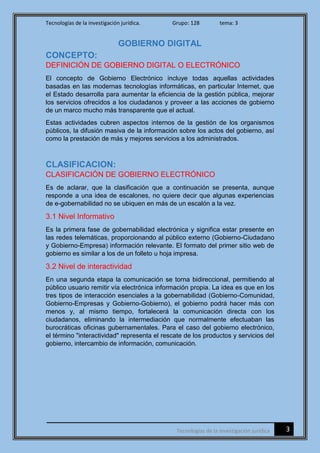 Tecnologías de la investigación jurídica. Grupo: 128 tema: 3
3Tecnologías de la investigación jurídica
GOBIERNO DIGITAL
CONCEPTO:
DEFINICIÓN DE GOBIERNO DIGITAL O ELECTRÓNICO
El concepto de Gobierno Electrónico incluye todas aquellas actividades
basadas en las modernas tecnologías informáticas, en particular Internet, que
el Estado desarrolla para aumentar la eficiencia de la gestión pública, mejorar
los servicios ofrecidos a los ciudadanos y proveer a las acciones de gobierno
de un marco mucho más transparente que el actual.
Estas actividades cubren aspectos internos de la gestión de los organismos
públicos, la difusión masiva de la información sobre los actos del gobierno, así
como la prestación de más y mejores servicios a los administrados.
CLASIFICACION:
CLASIFICACIÓN DE GOBIERNO ELECTRÓNICO
Es de aclarar, que la clasificación que a continuación se presenta, aunque
responde a una idea de escalones, no quiere decir que algunas experiencias
de e-gobernabilidad no se ubiquen en más de un escalón a la vez.
3.1 Nivel Informativo
Es la primera fase de gobernabilidad electrónica y significa estar presente en
las redes telemáticas, proporcionando al público externo (Gobierno-Ciudadano
y Gobierno-Empresa) información relevante. El formato del primer sitio web de
gobierno es similar a los de un folleto u hoja impresa.
3.2 Nivel de interactividad
En una segunda etapa la comunicación se torna bidireccional, permitiendo al
público usuario remitir vía electrónica información propia. La idea es que en los
tres tipos de interacción esenciales a la gobernabilidad (Gobierno-Comunidad,
Gobierno-Empresas y Gobierno-Gobierno), el gobierno podrá hacer más con
menos y, al mismo tiempo, fortalecerá la comunicación directa con los
ciudadanos, eliminando la intermediación que normalmente efectuaban las
burocráticas oficinas gubernamentales. Para el caso del gobierno electrónico,
el término "interactividad" representa el rescate de los productos y servicios del
gobierno, intercambio de información, comunicación.
 