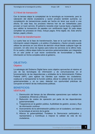 Tecnologías de la investigación jurídica. Grupo: 128 tema: 3
4Tecnologías de la investigación jurídica
3.3 Nivel de transacción
Con la tercera etapa la complejidad de la tecnología se incrementa, pero la
valoración del cliente (ciudadanía y sector privado) también aumenta. La
completación de transacciones puede ser hecha sin tener que acudir a una
oficina. En esta fase, los procesos internos han de ser rediseñados para
proveer un buen servicio. El gobierno necesita crear nuevas leyes y legislación
que validen la transacción de papeles con certificación legal. En esta etapa
completar los procesos en línea, incluye pagos, firma digital, etc. Esto ahorra
tiempo, papel y dinero.
3.4 Nivel de transformación
La cuarta fase es la fase de transformación, fase en la cual todo sistema de
información estará integrado y el público (Ciudadanía y Sector privado) puede
utilizar los servicios en una oficina de atención virtual desde cualquier lugar de
conexión. Un sitio único de ingreso para todos los servicios es la última meta.
En la cuarta y última etapa todos los servicios gubernamentales son integrados
en un solo portal el cual reúne condiciones de funcionalidad y facilita
información en forma completa sobre el gobierno.
OBJETIVO:
Objetivo
La estrategia del Gobierno Digital tiene como objetivo aprovechar al máximo el
uso de las tecnologías de información y de comunicaciones en el
funcionamiento de las dependencias y entidades de la Administración Pública
Federal (APF), para agilizar los trámites que realizan los ciudadanos,
coadyuvar a transparentar la función pública, elevar la calidad de los servicios
gubernamentales y, en su caso, detectar con oportunidad prácticas de
corrupción al interior de las instituciones públicas.
BENEFICIOS:
VENTAJAS
1. Disminución del tiempo de las diferentes operaciones que realizan los
ciudadanos. Eficiencia y Eficacia
2. Reducción de costos de operación por parte de las dependencias
gubernamentales
3. Trasparencia en la gestión pública. Audibilidad de gestión, acceso y flujo
de información continuo
4. Acercamiento de la administración pública con el ciudadano, con base a
la tecnología al servicio de la gente
5. Afianza la gobernabilidad, Fortalece la Democracia participativa y
representativa y Contribuye a mejorar la calidad de vida de los
ciudadanos.
 