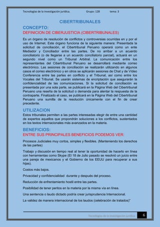 Tecnologías de la investigación jurídica. Grupo: 128 tema: 3
6Tecnologías de la investigación jurídica
CIBERTRIBUNALES
CONCEPTO:
DEFINICION DE CIBERJUSTICIA (CIBERTRIBUNALES)
Es un órgano de resolución de conflictos y controversias ocurridas en y por el
uso de Internet. Este órgano funciona de la siguiente manera: Presentada la
solicitud de conciliación, el Cibertribunal Peruano operará como un ente
Mediador y Conciliador entre las partes. De no arribar a un acuerdo
conciliatorio (o de llegarse a un acuerdo conciliatorio parcial), actuará en un
segundo nivel como un Tribunal Arbitral. La comunicación entre los
representantes del Cibertribunal Peruano se desarrollará mediante correo
electrónico. Las sesiones de conciliación se realizarán utilizando en algunos
casos el correo electrónico y en otros se aplicarán sesiones de Chat y de Vídeo
Conferencia entre las partes en conflicto y el Tribunal, así como entre los
Vocales del Tribunal. Se usarán sistemas de encriptación que asegurarán la
confidencialidad de las comunicaciones. Si la solicitud de conciliación es
presentada por una sola parte, se publicará en la Página Web del Cibertribunal
Peruano una reseña de la solicitud o demanda para alentar la respuesta de la
contraparte. Finalizado el caso, se publicará en la Página Web del Cibertribunal
Peruano una sumilla de la resolución únicamente con el fin de crear
precedente.
UTILIZACION
Estos tribunales permiten a las partes interesadas elegir de entre una cantidad
de expertos aquellos que propondrán soluciones a los conflictos, sustentados
en los textos internacionales más avanzados en la materia.
BENEFICIOS:
ENTRE SUS PRINCIPALES BENEFICIOS PODEMOS VER:
Procesos Judiciales muy cortos, simples y flexibles. (Manteniendo los derechos
de las partes)
Trabajo y discusión en tiempo real al tener la oportunidad de hacerlo en línea
con herramientas como Skype (El 18 de Julio pasado se resolvió un juicio entre
una pareja de mexicanos y el Gobierno de los EEUU para recuperar a sus
hijas).
Costos más bajos.
Privacidad y confidencialidad durante y después del proceso.
Reducción de enfrentamiento hostil entre las partes.
Posibilidad de tener peritos en la materia por la misma vía en línea.
Una sentencia o laudo dictado podría crear jurisprudencia Internacional.
La validez de manera internacional de los laudos (celebración de tratados)”
 