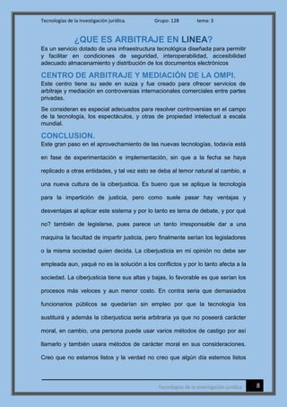Tecnologías de la investigación jurídica. Grupo: 128 tema: 3
8Tecnologías de la investigación jurídica
¿QUE ES ARBITRAJE EN LINEA?
Es un servicio dotado de una infraestructura tecnológica diseñada para permitir
y facilitar en condiciones de seguridad, interoperabilidad, accesibilidad
adecuado almacenamiento y distribución de los documentos electrónicos
CENTRO DE ARBITRAJE Y MEDIACIÓN DE LA OMPI.
Este centro tiene su sede en suiza y fue creado para ofrecer servicios de
arbitraje y mediación en controversias internacionales comerciales entre partes
privadas.
Se consideran es especial adecuados para resolver controversias en el campo
de la tecnología, los espectáculos, y otras de propiedad intelectual a escala
mundial.
CONCLUSION.
Este gran paso en el aprovechamiento de las nuevas tecnologías, todavía está
en fase de experimentación e implementación, sin que a la fecha se haya
replicado a otras entidades, y tal vez esto se deba al temor natural al cambio, a
una nueva cultura de la ciberjusticia. Es bueno que se aplique la tecnología
para la impartición de justicia, pero como suele pasar hay ventajas y
desventajas al aplicar este sistema y por lo tanto es tema de debate, y por qué
no? también de legislarse, pues parece un tanto irresponsable dar a una
maquina la facultad de impartir justicia, pero finalmente serían los legisladores
o la misma sociedad quien decida. La ciberjusticia en mi opinión no debe ser
empleada aun, yaqué no es la solución a los conflictos y por lo tanto afecta a la
sociedad. La ciberjusticia tiene sus altas y bajas, lo favorable es que serían los
procesos más veloces y aun menor costo. En contra seria que demasiados
funcionarios públicos se quedarían sin empleo por que la tecnología los
sustituirá y además la ciberjusticia seria arbitraria ya que no poseerá carácter
moral, en cambio, una persona puede usar varios métodos de castigo por así
llamarlo y también usara métodos de carácter moral en sus consideraciones.
Creo que no estamos listos y la verdad no creo que algún día estemos listos
 