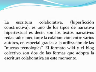 La escritura colaborativa, (hiperficción
constructiva), es uno de los tipos de narrativa
hipertextual es decir, son los textos narrativos
redactados mediante la colaboración entre varios
autores, en especial gracias a la utilización de las
"nuevas tecnologías“. El formato wiki y el blog
colectivo son dos de las formas que adopta la
escritura colaborativa en este momento.
 