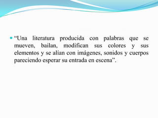  “Una literatura producida con palabras que se
mueven, bailan, modifican sus colores y sus
elementos y se alían con imágenes, sonidos y cuerpos
pareciendo esperar su entrada en escena”.
 