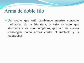 Arma de doble filo
 Un medio que está cambiando nuestro concepto
tradicional de la literatura, y esto es algo que
aterroriza a los más escépticos, que ven las nuevas
tecnologías como armas contra el intelecto y la
creatividad.
 