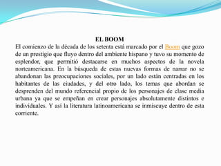 EL BOOM
El comienzo de la década de los setenta está marcado por el Boom que gozo
de un prestigio que fluyo dentro del ambiente hispano y tuvo su momento de
esplendor, que permitió destacarse en muchos aspectos de la novela
norteamericana. En la búsqueda de estas nuevas formas de narrar no se
abandonan las preocupaciones sociales, por un lado están centradas en los
habitantes de las ciudades, y del otro lado, los temas que abordan se
desprenden del mundo referencial propio de los personajes de clase media
urbana ya que se empeñan en crear personajes absolutamente distintos e
individuales. Y así la literatura latinoamericana se inmiscuye dentro de esta
corriente.
 