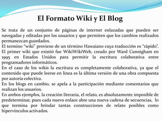 El Formato Wiki y El Blog
Se trata de un conjunto de páginas de internet enlazadas que pueden ser
navegadas y editadas por los usuarios y que permiten que los cambios realizados
permanezcan guardados.
El termino “wiki” proviene de un término Hawaiano cuya traducción es “rápido”.
El primer wiki que existió fue WikiWikiWeb, creado por Ward Cunnigham en
1995 en Estados Unidos para permitir la escritura colaborativa entre
programadores informáticos.
En el caso de los wikis la escritura es completamente colaborativa, ya que el
contenido que puede leerse en línea es la última versión de una obra compuesta
por autoría colectiva.
En los blogs en cambio, se apela a la participación mediante comentarios que
realizan los usuarios.
En ambos ejemplos, la creación literaria, el relato, es absolutamente imposible de
predeterminar, pues cada nuevo enlace abre una nueva cadena de secuencias, lo
que termina por brindar tantas construcciones de relato posibles como
hipervínculos activados.
 