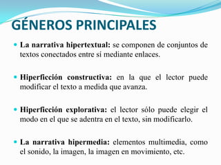 GÉNEROS PRINCIPALES
 La narrativa hipertextual: se componen de conjuntos de
textos conectados entre sí mediante enlaces.
 Hiperficción constructiva: en la que el lector puede
modificar el texto a medida que avanza.
 Hiperficción explorativa: el lector sólo puede elegir el
modo en el que se adentra en el texto, sin modificarlo.
 La narrativa hipermedia: elementos multimedia, como
el sonido, la imagen, la imagen en movimiento, etc.
 
