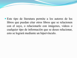  Este tipo de literatura permite a los autores de los
libros que puedan citar otros libros que se relacionen
con el suyo, o relacionarlo con imágenes, videos o
cualquier tipo de información que se desee relacionar,
esto se logrará mediante un hipervínculo.
 