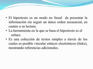 • El hipertexto es un modo no lineal de presentar la
información sin seguir un único orden secuencial, en
cuanto a su lectura.
• La herramienta en la que se basa el hipertexto es el
enlace.
• Es una colección de textos simples a través de los
cuales es posible vincular enlaces electrónicos (links),
mostrando referencias adicionales.
 