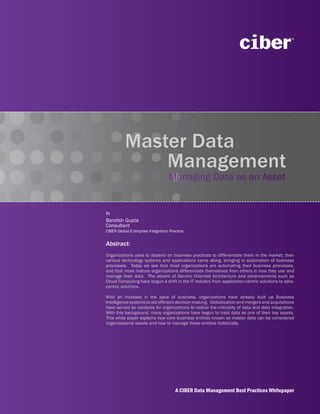 Master Data
              Management
                                   Managing Data as an Asset


By
Bandish Gupta
Consultant
CIBER Global Enterprise Integration Practice


Abstract:
Organizations used to depend on business practices to differentiate them in the market; then
various technology systems and applications came along, bringing in automation of business
processes. Today we see that most organizations are automating their business processes,
and that more mature organizations differentiate themselves from others in how they use and
manage their data. The advent of Service Oriented Architecture and advancements such as
Cloud Computing have begun a shift in the IT industry from application-centric solutions to data-
centric solutions.

With an increase in the pace of business, organizations have already built up Business
Intelligence systems to aid efficient decision-making. Globalization and mergers and acquisitions
have served as catalysts for organizations to realize the criticality of data and data integration.
With this background, many organizations have begun to treat data as one of their key assets.
This white paper explains how core business entities known as master data can be considered
organizational assets and how to manage these entities holistically.




                                       A CIBER Data Management Best Practices Whitepaper
 