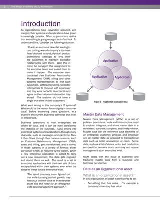 2   The What’s and How’s of ETL Architecture




             Introduction
             As organizations have expanded, acquired, and
             merged, their systems and applications have grown
             increasingly complex. Often, organizations realize
             that something is going wrong or out of control. To
             understand this, consider the following situation:
                    “Due to an economic downfall leading to
                   cost cutting, a retail company’s business
                   head decided to send physical product
                   promotional catalogs to only their
                   top customers to maintain profitable                                 Application
                   relationships with them. With this in
                   mind, he conveyed this assignment to
                   his executive team and asked them to
                   make it happen. The executive team
                   contacted their Customer Relationship
                   Management (CRM), billing and sales
                                                                            Application              Application
                   systems representatives to find such
                   customers. Different systems needed to
                   interoperate to come up with an answer
                   and they were not able to reconcile and
                   agree on the customer information they
                   stored. The systems did not have a
                   single true view of their customers.”                      Figure 1 - Fragmented Application Data
             What went wrong in this company’s IT systems?
             What could be the reason for ambiguity in customer
             data? Before answering these questions, let’s
             examine the current business scenarios that exist      Master Data Management
             in enterprises.                                        Master Data Management (MDM) is a set of
             Business operations in most enterprises are            policies, procedures, tools and infrastructure used
             driven by data, and it can be even considered          to capture, integrate, and share master data in a
             the lifeblood of the business. Data enters into        consistent, accurate, complete, and timely manner.
             enterprise systems and applications through many       Master data are the reference data elements of
             channels, such as messages and electronic files.       an enterprise; customer, product, and employee
             It then flows through their various systems, such      are all master data as opposed to transactional
             as Customer Relationship Management (CRM),             data such as order, reservation, or claim. Some
             sales and billing, gets transformed, and is stored     data, such as a list of states, units, and production
             in those systems in a variety of formats either        composition. remains static and may not require
             partially or wholly, as required by the system. When   management at an enterprise level.
             a new enterprise application is added to carry
             out a new requirement, this data gets migrated         MDM deals with the issue of scattered and
             and stored there as well. The result is a set of       fractured master data from a business and
             enterprise applications with their own sets of data,   technical perspective.
             encapsulated within their systems, even when the
             scope of these data is enterprise-wide.                Data as an Organizational Asset
                   “The retail company soon figured out             What is an organizational asset?
                   that while focusing on their growth, they        In any organization an asset is considered to be:
                   lost focus on their data as an enterprise
                   asset and the need for an enterprise-            •   Something that has value. For example a
                   wide data management approach.”                      company’s inventory has value.
 