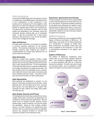 4   The What’s and How’s of ETL Architecture




             Data Governance
             A key tenet of MDM states that the business must be          Awareness, Sponsorship and Training
             an integral part of any MDM project. Data Governance         Finally, the governance team has the responsibility
             is the manifestation of that involvement in the              of promoting data governance awareness and act
             process; where business and IT come together. Data           as a key sponsor of governance-based initiatives.
             governance is where the policies and procedures are          As the governance processes are applied to each
             created to regulate data creation and maintenance.           business area, the governance team, in conjunction
             The governance committee develops rules for data             with the training organization, provides executive,
             quality and stewardship, and ultimately, drives the          stakeholder, steward, and user training to support
             enterprise towards treating data as an enterprise            the governance activities.
             asset. To get the full benefit from a data centric
             approach, data governance must be the foundation             MDM Architecture
             of your data management strategy.                            Two primary architectures have emerged for MDM,
                                                                          System of Record and System of Reference. An
             Data Architecture                                            organization may adopt one of these approaches
             As master data is identified, it is important to establish   or a combination to manage its master data.
             a common business vocabulary for all business                Both architectures consolidate master data and
             entities. This business vocabulary can be developed          make it available to the enterprise in a form that
             through enterprise data modeling and results in              is standardized according to the agreed upon
             understandable and shared data definitions for all           guidelines.
             users across the enterprise.
                                                                          System of Reference
             Data Ownership                                               The System of Reference architecture views
             Creating a master data repository creates a single           master data as continuously updated reference
             version of truth, but to maintain this data, every domain    data. This architecture aggregates master data
             specific data and its associated data elements should        in a central repository that acts as a reference
             have a clear operational owner. It’s the responsibility      across the enterprise. The data may enter through
             of the business data owner to oversee the definitions,       any business system, and is accessible to other
             terminology, calculations and usage of their data. The       systems through the central reference repository.
             data owners ensure the processes used to maintain
             and modify their domain data result in consistent data
             while satisfying business needs. They also monitor
             data security and privacy and data quality levels.
                                                                                      Application
             Data Stewardship                                                                                                 Application
             Data stewards are established to provide “on the
             ground” coordination for governance activities. These
             stewards work with the governance team, business
             data owners, and data governors to support their
             directives for data creation and usage, data quality,
             and data security.
                                                                                                         MDM
             Data Quality, Security and Privacy
             The data governance team also oversees the accuracy,
             integrity, cleanliness, correctness, completeness, and
             consistency of data across the organization. Security
             issues such as network security, physical control,
                                                                                                                                Application
                                                                                 Data Integration
             systems logs, incident response, and security audits
             are addressed. Based on their analysis, problem                     Reference
             reports, and other feedback, the governance team
             will work with the business data owners to establish
             reactive and proactive activities to maintain and                               Figure 3 – System of Reference
             improve the quality of the enterprise’s data.
 