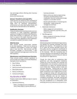 6   The What’s and How’s of ETL Architecture




             new technology without affecting other business               business processes
             functionality.
                                                                         - Better control over data by implementing
             Some of the services are:
                                                                           ownership and stewardship of data –
                                                                           modification, flow and maintenance of data
             Extract, Transform and Load (ETL)                             happens in a controlled manner
             These services are utilized for batch processing of
             data. They can extract data from source systems,            - Avoids duplicated effort in maintaining and
             stage them for cleansing, standardization,                    storing data – saves money and
             enhancement and other data quality checks, and                management overhead
             finally load the cleansed data to the repository.      •   Stakeholder Satisfaction

             Notification Services                                       - Better engagement and satisfaction
             These are outbound services that provide a common             levels from customers, business users, and
             mechanism to notify subscribers (application                  technical teams
             systems) of changes to the Master Data Repository.     •   Risk Management
             Using these services, an application can assure
                                                                         - Better compliance to business, technical
             that it is aware of the latest information of any
                                                                           and legal requirements
             master data entity, regardless of which application
             recorded the updated information initially.
                                                                    Conclusion
             Web Services                                           Data has always been the life blood of organizations,
             Web services provide input/output interface            but typically the business processes have been
             to the data repository. These can be utilized by       getting more attention. The perspective of data
             middleware technologies to access and update           as an asset will provide seamless control over
             data in near real time. Web services use XML           the quality, security, management and lifecycle of
             formatted messages to communicate; a data              data, which in turn provides improved capabilities
             model is defined to exchange data to and from the      to the business. With the increasing pace of
             data repository.                                       business operations and demands for quality data
                                                                    and high availability, it is time to focus on data as
             Maintenance and Enhancement Services                   the backbone for organizations.
             These services perform periodic operations to
             ensure quality and integrity of the Data Repository.   Though the initial effort of establishing data
             Examples of such services are                          governance and data management disciplines
                                                                    involves lot of time and effort from business and
             •   Data Profiling
                                                                    IT stakeholders, once all policies, procedures and
             •   Entity Matching                                    infrastructure is in place, the business becomes
             •   Data Enrichment and Enhancement                    more nimble when meeting customer needs and
                                                                    business objectives. Treating data as an asset
             •   Data Quality Audits                                provides a single and centralized point of control,
             •   Backup and Recovery                                easier maintenance and a single version of truth.
                                                                    Data management along with data governance
             •   Archival and Purging                               provides a framework to achieve complex business
                                                                    functions effectively and can be tracked to
             Key Benefits of MDM                                    completion successfully. And finally, treating data
             Properly implemented, MDM promises to improve          as corporate asset gives a sense of satisfaction
             an enterprise’s:                                       from top management to IT stakeholders while
             •   Operational Efficiency                             satisfying clients and customers as the same time.

                   - Clean, unambiguous and consolidated
                     view of data helps to improve efficiency of
 