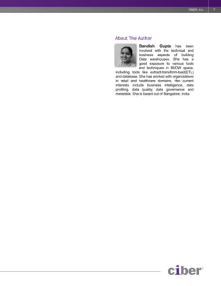 CIBER, Inc.   7




About The Author
              Bandish      Gupta has been
               involved with the technical and
               business aspects of building
               Data warehouses. She has a
               good exposure to various tools
               and techniques in BI/DW space,
including tools like extract-transform-load(ETL)
and database. She has worked with organizations
in retail and healthcare domains. Her current
interests include business intelligence, data
profiling, data quality, data governance and
metadata. She is based out of Bangalore, India.
 