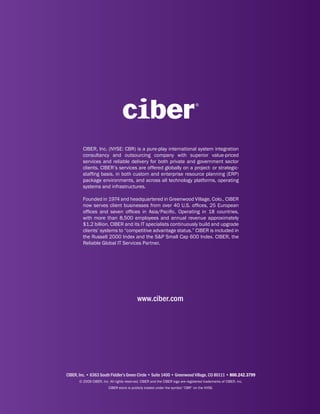 CIBER, Inc. (NYSE: CBR) is a pure-play international system integration
         consultancy and outsourcing company with superior value-priced
         services and reliable delivery for both private and government sector
         clients. CIBER’s services are offered globally on a project- or strategic-
         staffing basis, in both custom and enterprise resource planning (ERP)
         package environments, and across all technology platforms, operating
         systems and infrastructures.

         Founded in 1974 and headquartered in Greenwood Village, Colo., CIBER
         now serves client businesses from over 40 U.S. offices, 25 European
         offices and seven offices in Asia/Pacific. Operating in 18 countries,
         with more than 8,500 employees and annual revenue approximately
         $1.2 billion, CIBER and its IT specialists continuously build and upgrade
         clients’ systems to “competitive advantage status.” CIBER is included in
         the Russell 2000 Index and the S&P Small Cap 600 Index. CIBER, the
         Reliable Global IT Services Partner.




                                            www.ciber.com




CIBER, Inc. • 6363 South Fiddler’s Green Circle • Suite 1400 • Greenwood Village, CO 80111 • 800.242.3799
       © 2009 CIBER, Inc. All rights reserved. CIBER and the CIBER logo are registered trademarks of CIBER, Inc.
                         CIBER stock is publicly traded under the symbol “CBR” on the NYSE.
 