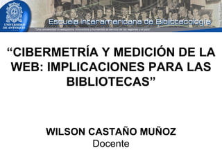 “ CIBERMETRÍA Y MEDICIÓN DE LA WEB: IMPLICACIONES PARA LAS BIBLIOTECAS” WILSON CASTAÑO MUÑOZ Docente 