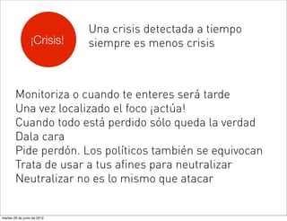 Una crisis detectada a tiempo
                 ¡Crisis!    siempre es menos crisis



        Monitoriza o cuando te enteres será tarde
        Una vez localizado el foco ¡actúa!
        Cuando todo está perdido sólo queda la verdad
        Dala cara
        Pide perdón. Los políticos también se equivocan
        Trata de usar a tus afines para neutralizar
        Neutralizar no es lo mismo que atacar


martes 26 de junio de 2012
 