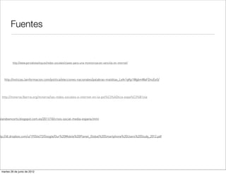 Fuentes


         http://www.periodistashoy.es/redes-sociales/claves-para-una-monitorizacion-sencilla-en-internet/




   http://noticias.lainformacion.com/politica/elecciones-nacionales/palabras-malditas_LeIn1qKp1WgbmWaFDnzEe5/




 http://minerva.fbarrie.org/minerva/las-redes-sociales-e-internet-en-la-pol%C3%ADtica-espa%C3%B1ola




blandoencorto.blogspot.com.es/2011/10/crisis-social-media-espana.html




ttp://dl.dropbox.com/u/19554472/Google/Our%20Mobile%20Planet_Global%20Smartphone%20Users%20Study_2012.pdf




 martes 26 de junio de 2012
 