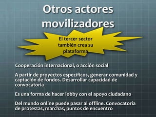 Otros actores
           movilizadores
                   El tercer sector
                   también crea su
                     plataforma

Cooperación internacional, o acción social
A partir de proyectos específicos, generar comunidad y
captación de fondos. Desarrollar capacidad de
convocatoria
Es una forma de hacer lobby con el apoyo ciudadano
Del mundo online puede pasar al offline. Convocatoria
de protestas, marchas, puntos de encuentro
 