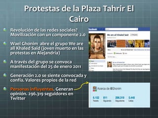 Protestas de la Plaza Tahrir El
                  Cairo
Revolución de las redes sociales?
Movilización con un componente 2.0
Wael Ghonim abre el grupo We are
all Khaled Said (joven muerto en las
protestas en Alejandría)
A través del grupo se convoca
manifestación del 25 de enero 2011
Generación 2.0 se siente convocada y
confía. Valores propios de la red
Personas influyentes. Generan
opinión. 296.319 seguidores en
Twitter
 