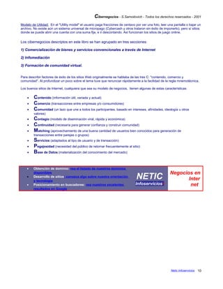 Cibernegocios - S.Samoilovich - Todos los derechos reservados - 2001
Modelo de Utilidad: En el "Utility model" el usuario paga fracciones de centavo por ver una foto, leer una pantalla o bajar un
archivo. No existe aún un sistema universal de micropago (Cybercash y otros trataron sin éxito de imponerlo), pero sí sitios
donde se puede abrir una cuenta con una suma fija, e ir descontando. Así funcionan los sitios de juego online.
Los cibernegocios descriptos en este libro se han agrupado en tres secciones:
1) Comercialización de bienes y servicios convencionales a través de Internet
2) Infomediación
3) Formación de comunidad virtual.
Para describir factores de éxito de los sitios Web originalmente se hablaba de las tres C: "contenido, comercio y
comunidad". Al profundizar un poco sobre el tema tuve que renunciar rápidamente a la facilidad de la regla mnemotécnica.
Los buenos sitios de Internet, cualquiera que sea su modelo de negocios, tienen algunas de estas características:
• Contenido (información útil, variada y actual)
• Comercio (transacciones entre empresas y/o consumidores)
• Comunidad (un lazo que une a todos los participantes, basado en intereses, afinidades, ideología u otros
valores)
• Contagio (modelo de diseminación viral, rápida y económica)
• Continuidad (necesaria para generar confianza y construir comunidad)
• Matching (aprovechamiento de una buena cantidad de usuarios bien conocidos para generación de
transacciones entre parejas o grupos)
• Servicios (adaptados al tipo de usuario y de transacción)
• Pegajosidad (necesidad del público de retornar frecuentemente al sitio)
• Base de Datos (materialización del conocimiento del mercado)
• Obtención de dominio: vea el listado de nuestros dominios
disponibles
• Desarrollo de sitios: conozca algo sobre nuestra orientación
y tecnología
• Posicionamiento en buscadores: vea nuestros excelentes
resultados en Google
NETIC
Infoserviciosi
Negocios en
Inter
net
Netic Infoservicios 10
 