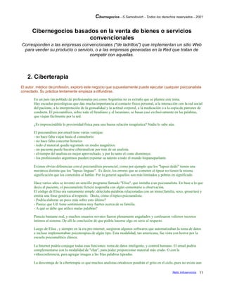 Cibernegocios - S.Samoilovich - Todos los derechos reservados - 2001
Cibernegocios basados en la venta de bienes o servicios
convencionales
Corresponden a las empresas convencionales ("de ladrillos") que implementan un sitio Web
para vender su producto o servicio, o a las empresas generadas en la Red que tratan de
competir con aquellas.
2. Ciberterapia
El autor, médico de profesión, exploró este negocio que supuestamente puede ejecutar cualquier psicoanalista
conectado. Su práctica lentamente empieza a difundirse.
En un país tan poblado de profesionales psi como Argentina no es extraño que se plantee este tema.
Hay escuelas psicológicas que dan mucha importancia al contacto físico personal, a la interacción con la red social
del paciente, a la interpretación de la gestualidad y la actitud corporal, a la medicación o a la copia de patrones de
conducta. El psicoanálisis, sobre todo el freudiano y el lacaniano, se basan casi exclusivamente en las palabras,
que viajan fácilmente por la red.
¿Es imprescindible la proximidad física para una buena relación terapéutica? Nadie lo sabe aún.
El psicoanálisis por email tiene varias ventajas:
- no hace falta viajar hasta el consultorio
- no hace falta concertar horarios
- todo el material queda registrado en medio magnético
- un paciente puede hacerse ciberanalizar por más de un analista.
- el tiempo del analista es mejor aprovechado, y por lo tanto el costo disminuye.
- los profesionales argentinos pueden exportar su talento a todo el mundo hispanoparlante.
Existen obvias diferencias con el psicoanálisis presencial, como por ejemplo que los "lapsus dedii" tienen una
mecánica distinta que los "lapsus linguae". Es decir, los errores que se cometen al tipear no tienen la misma
significación que los cometidos al hablar. Por lo general aquellos son más limitados y pobres en significado.
Hace varios años se inventó un sencillo programa llamado "Elisa", que imitaba a un psicoanalista. En base a lo que
decía el paciente, el psicoanalista ficticio respondía con algún comentario u observación.
El código de Elisa era sumamente simple: detectaba palabras relacionadas con un tema (familia, sexo, groserías) y
emitía una frase genérica al respecto. Decía, cómo el típico psicoanalista:
- Podría elaborar un poco más sobre esto último?
- Parece que Ud. tiene sentimientos muy fuertes acerca de su familia.
- A qué se debe que utilice malas palabras?
Parecía bastante real, y muchos usuarios novatos fueron plenamente engañados y confesaron valiosos secretos
íntimos al sistema. De allí la conclusión de que podría hacerse algo en serio al respecto.
Luego de Elisa , y siempre en la era pre-internet, surgieron algunos softwares que automatizaban la toma de datos
e incluso implementaban psicoterapias de algún tipo. Esta modalidad, tan americana, fue vista con horror por la
escuela psicoanalítica clásica.
La Internet podría conjugar todas esas funciones: toma de datos inteligente, y control humano. El email podria
complementarse con la modalidad de "chat", para poder proporcionar material más crudo. O con la
videoconferencia, para agregar imagen a las frías palabras tipeadas.
La desventaja de la ciberterapia es que muchos analistas ortodoxos pondrán el grito en el cielo, pues no existe aun
Netic Infoservicios 11
 