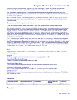 Cibernegocios - S.Samoilovich - Todos los derechos reservados - 2001
passwords controla, en forma gradual, el acceso a las áreas más privadas o íntimas del dueño del sitio, las cuales
contienen todos los materiales que el psicólogo o psicoanalista necesita para evaluar y tratar al paciente.
Este software está bastante avanzado y en búsqueda de financiación para lanzarlo al mercado. Además de su uso
psicológico y médico, tiene aplicación como protección de datos personales y de dirección de email contra el spam y otras
formas de marketing agresivo.
Pero básicamente considero que la Internet médica aún no están comercialmente madura, tal como lo prueba el pobre
desempeño de la mayoría de las empresas del sector. Pero cuando lo esté, estaré primero en la fila de los que hagan
negocios con ella...
Otras veces respondo a la pregunta anterior diciendo:
- A mí me gustan las corbatas azules, y las corbatas a rayas. Pero no me gustan las corbatas azules a rayas...
Con esto quiero decir que la cosa no es tan simple, o que el mercado no realiza sumas algebraicas para tomar decisiones.
Muchos emprendedores que conozco saben que con la Internet se puede ganar mucho dinero, y dado que les gusta el
rugby (o coleccionar estampillas, o pescar mojarritas), se lanzan a hacer el Website Universal del Rugby. (o la web de las
estampillas, o Mojarritas.com.ar). Seguramente se van a divertir, y quizás hasta serán felices trabajando en algo que les
gusta, pero no necesariamente van a ganar dinero. La elección de un negocio exitoso se basa en un análisis FODA, en un
estudio de mercado, en el balance barreras de entrada / capital disponible,etc. Se debe hacer con la planilla de cálculo y no
con la perinola o con el corazón.
Con la experiencia de la explosión de la burbuja de los .com, debo decir que aun cuando un cibernegocio se pueda hacer,
no tenga competencia y sí tenga mercado potencial, no está garantizado su éxito. Hace falta esperar la madurez del mismo,
y tener dinero para respaldar esa espera. Creo que también hay que buscar una Potenciación de factores. Es decir, varios
factores que se ayudan mutuamente para que un negocio se lleve a cabo: la preparación del emprendedor, sus fortalezas,
sus descubrimientos, sus contactos, etc., etc. Con menos que eso, seguramente el cibernegocio estará dentro del 95% que
fracasan al cabo del primer año, o del 97% que fracasan al cabo del tercer año.
Links:
Hablemosdesexo , portal interactivo que combina historias y material erótico exclusivamente para adultos, con consejo
médico sexológico.
NetPsych
NetPsych es el primer sitio centrado exclusivamente en recursos psicológicos on line.
Mental Health Net - Online Therapy
Directorio exhaustivo de servicios terapéuticos on line
Mental Health Cyber Clinic
Consultas terapéuticas interactivas a través de una variedad de medios de comunicación.
Shareware Psychological Consultation
Consultas psicológicas a través de la red a U$D1.50 por minuto, pague si está satisfecho.
CyberPsychologist
Consulta electrónica con: forum de preguntas y respuestas, secciones dedicadas a trastornos específicos , Ask the Doctor
para consultas via e-mail.
Ciberterapia
Factibilidad técnica Factibilidad comercial Rentabilidad Concentración del
mercado
Proyección
Media Media Media Baja Global
Telemedicina
Netic Infoservicios 13
 