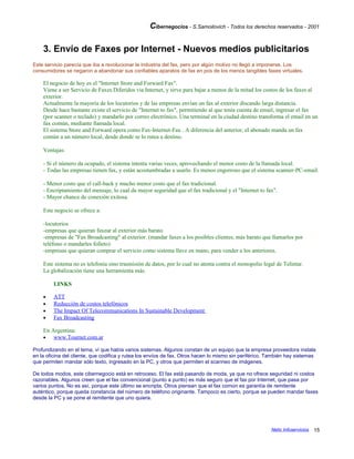 Cibernegocios - S.Samoilovich - Todos los derechos reservados - 2001
3. Envío de Faxes por Internet - Nuevos medios publicitarios
Este servicio parecía que iba a revolucionar la industria del fax, pero por algún motivo no llegó a imponerse. Los
consumidores se negaron a abandonar sus confiables aparatos de fax en pos de los menos tangibles faxes virtuales.
El negocio de hoy es el "Internet Store and Forward Fax".
Viene a ser Servicio de Faxes Diferidos via Internet, y sirve para bajar a menos de la mitad los costos de los faxes al
exterior.
Actualmente la mayoría de los locutorios y de las empresas envían un fax al exterior discando larga distancia.
Desde hace bastante existe el servicio de "Internet to fax", permitiendo al que tenía cuenta de email, ingresar el fax
(por scanner o teclado) y mandarlo por correo electrónico. Una terminal en la ciudad destino transforma el email en un
fax común, mediante llamada local.
El sistema Store and Forward opera como Fax-Internet-Fax . A diferencia del anterior, el abonado manda un fax
común a un número local, desde donde se lo rutea a destino.
Ventajas:
- Si el número da ocupado, el sistema intenta varias veces, aprovechando el menor costo de la llamada local.
- Todas las empresas tienen fax, y están acostumbradas a usarlo. Es menos engorroso que el sistema scanner-PC-email.
- Menor costo que el call-back y mucho menor costo que el fax tradicional.
- Encriptamiento del mensaje, lo cual da mayor seguridad que el fax tradicional y el "Internet to fax".
- Mayor chance de conexión exitosa.
Este negocio se ofrece a:
-locutorios
-empresas que quieran faxear al exterior más barato
-empresas de "Fax Broadcasting" al exterior. (mandar faxes a los posibles clientes, más barato que llamarlos por
teléfono o mandarles folleto)
-empresas que quieran comprar el servicio como sistema llave en mano, para vender a los anteriores.
Este sistema no es telefonía sino trasmisión de datos, por lo cual no atenta contra el monopolio legal de Telintar.
La globalización tiene una herramienta más.
LINKS
• ATT
• Reducción de costos telefónicos
• The Impact Of Telecommunications In Sustainable Development
• Fax Broadcasting
En Argentina:
• www.Tournet.com.ar
Profundizando en el tema, ví que había varios sistemas. Algunos constan de un equipo que la empresa proveedora instala
en la oficina del cliente, que codifica y rutea los envíos de fax. Otros hacen lo mismo sin periférico. También hay sistemas
que permiten mandar sólo texto, ingresado en la PC, y otros que permiten el scanneo de imágenes.
De todos modos, este cibernegocio está en retroceso. El fax está pasando de moda, ya que no ofrece seguridad ni costos
razonables. Algunos creen que el fax convencional (punto a punto) es más seguro que el fax por Internet, que pasa por
varios puntos. No es así, porque este último se encripta. Otros piensan que el fax común es garantía de remitente
auténtico, porque queda constancia del número de teléfono originante. Tampoco es cierto, porque se pueden mandar faxes
desde la PC y se pone el remitente que uno quiera.
Netic Infoservicios 15
 