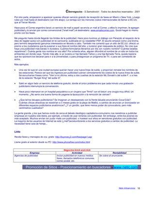 Cibernegocios - S.Samoilovich - Todos los derechos reservados - 2001
Por otra parte, empezaron a aparecer quienes ofrecen servicio gratuito de recepción de faxes en Miami o New York, y luego
ruteo por mail hasta el destinatario (ver link abajo). La ventaja son los menores costos internacionales de llamar a EE.UU.
que al Tercer Mundo.
Hace poco el Correo argentino lanzó un servicio de mail a papel: se envía un mail al Correo, y ellos lo imprimen, le agregan
publicidad y lo envían por correo convencional ("snail mail") al destinatario: www.emailxcorreo.com. Quizá hagan lo mismo
pronto con los faxes.
Me pregunto hasta donde llegarán los límites de la publicidad. Hace poco tuvimos un diálogo con Perazolo al respecto de la
idea de regalar autos con publicidad en la carrocería, publicada en su newsletter PSP. El asunto empezó como una broma,
pero terminó despertando genuinos interesados en llevarla a cabo. También me comentó que un sitio de EE.UU. ofreció un
premio a los ciudadanos que le pusieran a sus hijos el nombre del sitio, y tuvieron gran respuesta de público. No creo que
haya una publicidad más barata ni duradera. Cuántos formularios llenamos por día con nuestro nombre? Cuántas tarjetas
repartimos?. Cuánta gente nos nombra en voz alta? Por ochenta años, alguien difundirá el nombre de un sitio en todos los
ambientes por donde vaya. Yendo más allá, si yo tuviera un hijo llamado Yahoo y una hija llamada Terra, quizás lograría
que los sponsors los becaran para ir a la Universidad, o para protagonizar un programa de TV, o para ser corredores de
autos.
Más ejemplos:
• Una vez leí que en una ciudad europea querían hacer una nueva línea de subte, y proponían rematar los nombres de
las estaciones. Parece ser que los ingresos por publicidad cubrían cómodamente los costos de la nueva línea de subte.
Se escucharían frases como: "Vení a mi oficina, estoy a dos cuadras de la estación Mc Donald´s del subte F, o a tres
de la estación "Burger King" del subte G".
• Salió en algún lado un servicio de telefonía gratuito, donde el único problema era que cada minuto una grabación
publicitaria interrumpía la conversación.
• Hace poco internaron en un hospital psiquiátrico a un cirujano que "firmó" con el bisturí una cirugía muy difícil. Un
momento: ¿No sería una buena forma de pagarse la liposucción o la remoción de várices?
• ¿Que tal los tatuajes publicitarios? Se imaginan un desesperado con la frente tatuada anunciando Coca-Cola?
Cuántas chicas atractivas se resistirían a 3 meses gratis en la playa de Malibú, a cambio de anunciar un bronceador en
diferentes espacios publicitarios anatómicos? ¿Y un gordito, que tiene menos poder de convocatoria, pero más
centímetros cuadrados?
La gente grande, y los que hemos vivido de cerca el debate ideológico capitalismo-comunismo nos resistimos a publicitar
empresas en nuestra vida diaria, por ejemplo, a través de usar remeras con publicidad. Sin embargo, entre los jóvenes es
más aceptado. Muchos envían sin pudor mails con publicidad, o hostean sus sitios en servidores gratuitos con publicidad.
La mayoría de los usuarios de Internet se está (¿mal?)acostumbrando a los servicios gratuitos a cambio de publicidad. La
necesidad tiene cara de hereje...
Links
Reciba faxes y mensajes de voz, gratis: http://buynow.j2.com/free/page1.asp
Llame gratis al exterior desde su PC: http://www.phonefree.com/index.html
Negocios brick and click
Empresa Actividad Rentabilidad
Agencias de publicidad Incluir publicidad en nuevos medios:
faxes, llamados telefónicos comunes,
correo postal, etc.
Se cobra al anunciante..
Promoción de Sitios - Posicionamiento en buscadores - www.netic.com
Netic Infoservicios 16
 