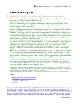 Cibernegocios - S.Samoilovich - Todos los derechos reservados - 2001
4. Venta de Pornografía
El principal negocio de la Internet, al menos en la categoría B2C, no podía escapar a la tentación del análisis.
La industria de la pornografía tiene nuevos protagonistas : los sitios de Internet, que han desplazado en el liderazgo a
las empresas tradicionales que operaban con videos y revistas.
El negocio de la pornografía ha ido creciendo a pasos agigantados en casi todo el mundo. A diferencia de otros
negocios que tienden a centralizarse en unos pocos monopolios, este es altamente descentralizado, con muchos
emprendedores y amateurs. Su base ha sido el abaratamiento de la tecnología de filmación y edición, y gracias a la
Internet, de la mayor facilidad de distribución.
Los americanos gastan más dinero en este momento en los espectáculos de strip-tease que en los cines y teatros de
Broadway, off-Broadway y regionales, y que en los espectáculos de ópera, ballet, jazz y música clásica... todos juntos.
Ejemplo de la facilidad de producción de esta mercadería de alta demanda es el negocio que hace una exitosa
compañía de California, que comercializa videos porno caseros. Paga U$D20 por cada minuto de video que utiliza, y
publica cerca de la mitad del material que recibe. Con una variedad y creatividad que supera a la de los realizadores
convencionales, y un costo de producción ínfimo, estos videos tienen un rasgo distintivo : no son realistas ; son reales.
Al dar al público la posibilidad de ponerse del otro lado de las cámaras, la empresa mantiene vivo el espíritu de
"hágalo Ud. mismo", y mantiene un público fiel y cautivo.
El tema de la legalidad o no de esta industria es siempre tema de debate. En ciertos casos pareció que la prohibición, en
lugar de evitar la pornografía, la ayudó. Al menos eso ocurrió en EE.UU. durante las épocas de Reagan y Bush, que
repartieron a diestra y siniestra multas y penas de prisión, sin éxito. Por el contrario, en Dinamarca, que legalizó la
pornografía en 1969, el pico inicial de demanda fue seguido por una caída lenta y progresiva de las ventas.
En la Argentina parece que estamos siguiendo el modelo yanqui, que por supuesto es el principal exportador del
producto. La proliferación de los servicios de audiotexto (0-600), de los porno-shop y de los CD XXX así parece
indicarlo.
Debido a las leyes anti-pornografía, los proveedores no pueden trasmitir desde EE.UU., motivo por el cual muchos de
los servicios de audiotexto que se consumen allá (y también acá) vienen de países remotos (Bahamas, Israel, Hong
Kong), sumando un cargo por larga distancia al del servicio. Dicen que lo único que impide hacer dinero con el porno
en Los Angeles es la presencia de escrúpulos, o la falta de un buen abogado. No sé cuan severa es nuestra legislación
al respecto (probablemente no esté legislado), pero seguramente podríamos producir porno de buena calidad ...
Respecto de nuestra madurez para encarar negocios para adultos, considérese que en muchos sistemas de anuncios
clasificados, por ejemplo el Foro de Negocios de Grippo, algún puritano software de vigilancia me reemplaza la
palabra "artículo" por "artí****", "disputa" en "dis...", "cómputo" en "cóm..." y cosas similares. ¿Qué pasa si publico
"esteta vende artículo de vínculo para recoger desde el vehículo"?.
El anonimato y la interactividad explicarían el cuantioso negocio del "sexo telefónico", que en EE.UU. mueve casi
1.000 millones de dólares al año. La pregunta que surge es : Si ellos pagan esa suma por oír, ¿cuánto pagarán para oír y
ver, cuando la internet tenga la misma difusión que tiene el teléfono ?
Y dejo para el próximo artículo la pregunta : ¿Cuánto pagarían para oir, ver y tocar, gracias a la realidad virtual?
LINKS
• Arme su propio negocio de sexo en la Internet
• Tecnología para armar servicios de audiotexto
• Encargue su sitio para adultos
• Otro más
A quien quiera aprender tecnología de diseño y métodos de promoción de sitios y no tenga pudores, le aconsejo que pase
unas horas visitando sitios porno. Es increíble la calidad y variedad de recursos de que disponen, muy superiores a los
usados en sitios comunes. Los mejores programadores, redactores publicitarios, fotógrafos, diseñadores y spammers de la
Internet están allí. Los sitios se meten en la computadora de uno aún contra la voluntad del dueño. Hay páginas que sólo se
pueden cerrar reseteando la PC. (Hice una con el código tramposo y la puse en "No te vayas", no digan que no les avisé).
Conseguí otra donde las letras de una palabra siguen al cursor del mouse como los pollos a la gallina (efecto síganme) .
Netic Infoservicios 17
 