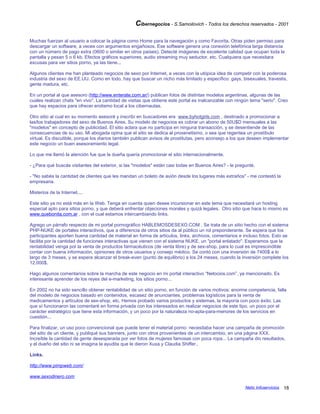 Cibernegocios - S.Samoilovich - Todos los derechos reservados - 2001
Muchas fuerzan al usuario a colocar la página como Home para la navegación y como Favorita. Otras piden permiso para
descargar un software, a veces con argumentos engañosos. Ese software genera una conexión telefónica larga distancia
con un número de pago extra (0600 o similar en otros países). Detecté imágenes de excelente calidad que ocupan toda la
pantalla y pesan 5 o 6 kb. Efectos gráficos superiores, audio streaming muy seductor, etc. Cualquiera que necesitara
excusas para ver sitios porno, ya las tiene...
Algunos clientes me han planteado negocios de sexo por Internet, a veces con la utópica idea de competir con la poderosa
industria del sexo de EE.UU. Como en todo, hay que buscar un nicho más limitado y específico: gays, bisexuales, travestis,
gente madura, etc.
En un portal al que asesoro (http://www.enterate.com.ar/) publican fotos de distintas modelos argentinas, algunas de las
cuales realizan chats "en vivo". La cantidad de visitas que obtiene este portal es inalcanzable con ningún tema "serio". Creo
que hay espacios para ofrecer erotismo local a los cibernautas.
Otro sitio al cual en su momento asesoré y inscribí en buscadores era www.byhotgirls.com , destinado a promocionar a
las/los trabajadores del sexo de Buenos Aires. Su modelo de negocios es cobrar un abono de 50U$D mensuales a las
"modelos" en concepto de publicidad. El sitio aclara que no participa en ninguna transacción, y se desentiende de las
consecuencias de su uso. Mi abogada opina que el sitio se dedica al proxenetismo, o sea que regentea un prostíbulo
virtual. Es discutible, porque los diarios también publican avisos de prostitutas, pero aconsejo a los que deseen implementar
este negocio un buen asesoramiento legal.
Lo que me llamó la atención fue que la dueña quería promocionar el sitio internacionalmente.
- ¿Para qué buscás visitantes del exterior, si las "modelos" están casi todas en Buenos Aires? - le pregunté.
- "No sabés la cantidad de clientes que les mandan un boleto de avión desde los lugares más extraños" - me contestó la
empresaria.
Misterios de la Internet....
Este sitio ya no está más en la Web. Tenga en cuenta quien desee incursionar en este tema que necesitará un hosting
especial apto para sitios porno, y que deberá enfrentar objeciones morales y quizá legales. Otro sitio que hace lo mismo es
www.quebonita.com.ar , con el cual estamos intercambiando links.
Agrego un párrafo respecto de mi portal pornográfico HABLEMOSDESEXO.COM . Se trata de un sitio hecho con el sistema
PHP-NUKE de portales interactivos, que a diferencia de otros sitios da al público un rol preponderante. Se espera que los
participantes aporten buena cantidad de material en forma de artículos, links, archivos, comentarios e incluso fotos. Esto se
facilita por la cantidad de funciones interactivas que vienen con el sistema NUKE, un "portal enlatado". Esperamos que la
rentabilidad venga por la venta de productos farmacéuticos (de venta libre) y de sex-shop, para lo cual es imprescindible
contar con buena información, opiniones de otros usuarios y consejo médico. Se contó con una inversión de 7400$ a lo
largo de 3 meses, y se espera alcanzar el break-even (punto de equilibrio) a los 24 meses, cuando la inversión complete los
12.000$.
Hago algunos comentarios sobre la marcha de este negocio en mi portal interactivo “Netocios.com”, ya mencionado. Es
interesante aprender de los reyes del e-marketing, los sitios porno...
En 2002 no ha sido sencillo obtener rentabilidad de un sitio porno, en función de varios motivos: enorme competencia, falla
del modelo de negocios basado en contenidos, escasez de anunciantes, problemas logísticos para la venta de
medicamentos y artículos de sex-shop, etc. Hemos probado varios productos y sistemas, la mayoría con poco éxito. Las
que sí funcionaron las comentaré en forma privada con los interesados en realizar negocios de este tipo, un poco por el
carácter estratégico que tiene esta información, y un poco por la naturaleza no-apta-para-menores de los servicios en
cuestión...
Para finalizar, un uso poco convencional que puede tener el material porno: necesitaba hacer una campaña de promoción
del sitio de un cliente, y publiqué sus banners, junto con otros provenientes de un intercambio, en una página XXX.
Increíble la cantidad de gente desesperada por ver fotos de mujeres famosas con poca ropa... La campaña dio resultados,
y el dueño del sitio ni se imagina la ayudita que le dieron Xuxa y Claudia Shiffer..
Links.
http://www.pimpweb.com/
www.sexodinero.com
Netic Infoservicios 18
 