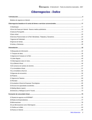 Cibernegocios - S.Samoilovich - Todos los derechos reservados - 2001
Cibernegocios - Índice
1.Introducción...........................................................................................................................................................................4
Modelos de negocios en Internet...........................................................................................................................................7
Cibernegocios basados en la venta de bienes o servicios convencionales....................................................................11
2.Ciberterapia ......................................................................................................................................................................11
3.Envío de Faxes por Internet - Nuevos medios publicitarios..............................................................................................15
4.Venta de Pornografía........................................................................................................................................................17
5.Sexo virtual........................................................................................................................................................................20
6.Servicios Paranormales en la Red: Mentalistas, Telépatas y Sanadores.........................................................................22
7.Agencia de Publicidad.......................................................................................................................................................24
8.Agencia de Ventas............................................................................................................................................................26
9.Ventas y Cobranzas..........................................................................................................................................................29
Infomediación.........................................................................................................................................................................32
10.Búsquedas de Información..............................................................................................................................................32
11.Tanques de ideas............................................................................................................................................................35
12.Agencia de Compras en la Red......................................................................................................................................38
13.Listas Negras..................................................................................................................................................................40
14.Cibernegocios Llave en mano.........................................................................................................................................42
15.La Editorial Virtual...........................................................................................................................................................44
16.El comercio de nombres de dominio...............................................................................................................................47
17.La Inmobiliaria Virtual......................................................................................................................................................51
18.La inmobiliaria virtual (2).................................................................................................................................................52
19.Agencias de encuentros..................................................................................................................................................54
20.Piratería...........................................................................................................................................................................57
21.Agencia de Talentos........................................................................................................................................................60
22.Remates .........................................................................................................................................................................62
23.Incubadora Virtual de Empresas Tecnológicas...............................................................................................................65
24.Anuncio de capacidades excedentes..............................................................................................................................68
25.Mailing Masivo (spam)....................................................................................................................................................70
26.Extravíos y Hallazgos (Lost & Found)............................................................................................................................73
Formación de comunidad virtual..........................................................................................................................................75
27.Rueda de negocios via INTERNET.................................................................................................................................75
28.Redes de Emprendedores..............................................................................................................................................77
29.Micronaciones ................................................................................................................................................................79
30.Las Micronaciones como Cibernegocio..........................................................................................................................81
31.Política en la Web...........................................................................................................................................................83
32.Pymes en Internet...........................................................................................................................................................84
Netic Infoservicios 2
 