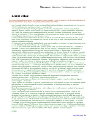 Cibernegocios - S.Samoilovich - Todos los derechos reservados - 2001
5. Sexo virtual
Este negocio es indudablemente para un investigador médico orientado a negocios audaces y de alto potencial a través de
Internet, características que cumple el autor y lo llevaron a realizar este análisis.
Antes que nada, pido disculpas a los lectores cuya sensibilidad pueda ser herida por la naturaleza de este cibernegocio
virtual. Trataré de usar el lenguaje más objetivo y neutro posible.
Los cibernegocios, de los que me vengo ocupando hace 10 notas, tienen principios comunes, y a quien desee
emprender alguno le conviene estar al tanto de las características de los demás. Quien se interesa hacer dinero en la
Red o con la Red, no puede ignorar las sumas millonarias que mueve el negocio del sexo virtual, y su aún mayor
potencial de crecimiento. Es obvio que a medida que empieza a conectarse el usuario común, se abre la puerta para la
comercialización de productos y servicios de interés masivo.
Los sitios actuales de sexo virtual ofrecen presenciar escenas de alto contenido erótico en formato de video, lo cual
puede hacerse cómodamente si se dispone de una conexión de gran ancho de banda. Una conexión común brinda
imágenes reducidas y con demora.
En ciertos sitios se provee interactividad, pudiendo uno o más espectadores comunicarse con la prostituta-actriz virtual
a través del teléfono, de Internet Phone, o de un canal de chat.
En EE.UU. esto tiene bastante demanda. Creo que tiene que ver con la idiosincracia del americano, y acá tardará en
imponerse. En primer lugar, la población en el Norte está muy dispersa, y mucha gente vive en ámbitos rurales o
suburbanos con poca posibilidad de conectarse con gente en forma anónima. En segundo lugar, la extensión y
dispersión de la población permite una proliferación de subculturas muy diversas, algunas de las cuales son propensas
a este tipo de innovación. Sumado, obviamente, a un amor generalizado por lo tecnológico, y a un alto porcentaje de
adultos que viven solos, a menudo lejos de centros poblados. Por el momento, los compradores de sexo son los jóvenes
varones que pasan mucho tiempo navegando, de profesión programadores u otros temas relacionados con informática.
Estos "nerds" (bichos raros) son amantes de la tecnología y del sexo opuesto, trabajan en el hogar, tienen buen nivel de
ingresos, y muchas veces se toman un descanso de sus tareas habituales espiando (peep) sitios porno.
Una anécdota que ilustra la idiosincracia "nerd". Resulta que uno de los más exitosos sitios de Sexo Virtual tenía una
actriz haciendo strip-tease y 7 u 8 visitantes que observaban y a la vez charlaban entre sí y con la chica por teléfono. La
conversación era obviamente de tono elevado, cada uno haciendo sugerencias y pedidos especiales. Hasta que uno de
ellos tuvo una dificultad con su computadora, y se quejó en voz alta. Otro participante le sugirió como solucionarla,
otro más intervino, y en seguida los demás participaron. Al rato todos se habían puesto a hablar de computación,
ignorando el hecho de que estaban pagando varios dólares el minuto de conexión. La bailarina tuvo que suspender su
acto, y cruzarse de brazos hasta que terminara el debate...
Volviendo al Sexo artificial. Muchos pornoshops venden en la red artefactos que proporcionan sensaciones
cualitativamente diferentes a las fisiológicas, supuestamente más intensas.
Los estímulos que aplican son: vibración, movimiento, presión negativa (succión) o impulsos eléctricos. Algunos
funcionan a pilas o electricidad.
El paso siguiente en la tecnología es optimizar la administración de estos estímulos mediante una computadora, para lo
cual se requiere un equipo integrado por un médico neurofisiólogo, un psicólogo, un sexólogo, un ingeniero
electrónico, un programador, etc.
Hasta el momento no encontré un sitio donde se venda verdadero sexo virtual, es decir, el resultado de la conjunción
entre la pornografía y la realidad virtual.
El sexo virtual podría lograr la combinación ideal de estímulos físicos con estímulos humanos, a través de una
"operador/a" remoto/a de los controles de los aparatos. Sin embargo, nadie al parecer ha inventado la interfase
apropiada. Esta interfase sería un dispositivo electrónico conectable a un puerto o ranura de la PC, que permita al
operador "tocar" y "ser tocado" en forma virtual. Una especie de "data glove", pero adaptado a otras partes del cuerpo.
No hay que asociar el sexo virtual solamente con masturbación o prostitución. Una interfase apropiada podría servir
para que dos amantes lejanos se acariciaran, besaran o dieran la mano. O para que un médico palpara a un paciente.
Un mercado legítimo y legalizable es la terapia de algunas afecciones sexuales, como la impotencia, la eyaculación
precoz o la falta de orgasmo. Posiblemente algunos países exijan comprobar que el sexo virtual no causa daño físico o
psíquico, lo cual no es fácil. Otros países quizá consideren el sexo virtual como una droga y la prohiban, o la limiten a
poblaciones especiales. Auguro encendidos debates sobre el tema, y también excelentes negocios.
LINKS
Netic Infoservicios 20
 