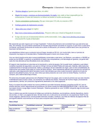 Cibernegocios - S.Samoilovich - Todos los derechos reservados - 2001
• Wireless dataglove (guantes para datos, sin cable)
• Hágalo Ud. mismo : construya un electroestimulador. En inglés. (ojo, nadie se hace responsable por las
consecuencias. El autor del instructivo se dislocó un hombro al recibir una descarga).
• Electro estimuladores profesionales. Ojo que vienen para 110 volts, no conectar a 220 !
• Catálogo gratuito de implementos sexuales
• Ideas sobre sexo virtual (en inglés)
• http://www.vrinnovations.com/default2.htm : Proyecto sobre sexo virtual en búsqueda de inversores.
• Si algo sale mal con el instrumental eléctrico arriba mencionado, visite: http://www.drwebsa.com.ar/apaq/
(Asociación Pro Ayuda al Quemado)
Me sorprende que este negocio aún no haya "explotado". Todavía el puritanismo de la sociedad hace que este tema sea
tabú. Sin embargo, los que analicen seriamente el mercado seguramente coincidirán en augurar un gran futuro a este tema.
La Internet, que puede revolucionar el mundo de la cultura, la educación y el comercio, todavía tiene como uso primario la
trasmisión de fotos porno.
Las estadísticas indican que un producto como el Viagra, lanzado en EE.UU. con mucho éxito, tiene un período de
imposición muy largo en el mercado latino. Posiblemente pase lo mismo con el sexo virtual.
Una vez más la banda ancha abre nuevas posibilidades comerciales a este tema. Las Webcam, que salieron a 180U$D ya
andan por los 60U$D. La gente le va perdiendo el miedo a las computadoras y a la tecnología en general, y la gente está
cada día más alienada por las dificultades de la vida cotidiana.
El negocio más importante en esta área es la importación y venta de equipos. No lo puede hacer cualquiera, pues deben
cumplirse requisitos de seguridad y uso para no infringir normas de Salud Pública de cada país. Además, debe traducirse
cuidadosamente el mensaje promocional, médico y psicológico de los materiales de origen, para no herir sensibilidades de
instituciones que pueden hacer lobby en contra de estos equipos. Sería interesante además hacer estudios de mercado en
cada país, pues seguramente habrá mercados mucho más cerrados que otros a esta innovación radical en el modo de
ejercer la sexualidad humana. Aún así, todo indica que estos productos van a ser como la revista Playboy: muchos la
compran, pero nadie la lleva bajo el brazo.
Por ahora las principales aplicaciones de la Realidad Virtual son los juegos, pero no sería la primera vez que esta industria
multimillonaria abra el paso a otras. Los monitores con millones de colores, memorias de muchos megas, procesadores
superveloces y demás, son productos originalmente destinados a los video-jugadores.
Estoy a la espera de poder analizar los nuevos periféricos que están lanzando diversas compañías de EE.UU. para la
práctica del sexo virtual. Seguramente los pondremos a la venta a través de HABLEMOSDESEXO.COM , o de otro sitio
que espero lanzar si surge algún inversor interesado. Estamos pensando en unos 12.000$, incluyendo algo de stock para
empezar a vender.
Hay un sistema que permite incorporar el código que controla los vibradores, succionadores y demás dispositivos, dentro
de una foto, un chat o una página de texto. De ese modo ver un sitio porno se convierte en una experiencia "táctil" en las
zonas erógenas, además de los convencionales estímulos visuales y auditivos. Las miles de millones de páginas Web de
pornografía deberán reconvertirse en el futuro para incorporar esta nueva dimensión...
Sexo virtual
Factibilidad técnica Factibilidad comercial Rentabilidad Concentración del
mercado
Proyección
Baja (problemas
médicos)
Baja (problemas
legales)
Altísima pero a mediano
plazo.
Baja Global
Netic Infoservicios 21
 