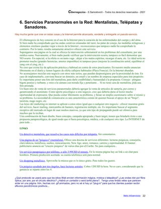 Cibernegocios - S.Samoilovich - Todos los derechos reservados - 2001
6. Servicios Paranormales en la Red: Mentalistas, Telépatas y
Sanadores.
Hay mucha gente que cree en estas cosas y la Internet permite alcanzarla, venderle y entregarle un pseudo-servicio.
El cibernegocio de hoy consiste en el uso de la Internet para la curación de las enfermedades del cuerpo y del alma.
Si bien nadie ha comprobado que las ondas curativas emanadas del tarot, las patas de conejo, las medallas milagrosas y
elementos similares puedan viajar a través de la Internet , reconozcamos que tampoco nadie ha comprobado lo
contrario. Por lo tanto, resulta sumamente atractivo ofrecer este servicio.
Supongamos una página en la cual se ofrezca la intervención sobrenatural en los problemas del consultante, por una
módica suma. Nuevamente, si bien nadie puede verificar que la intervención ocurra, tampoco es fácil demostrar que
NO ocurre. En especial, si la oferta es un tanto vaga : alejar a los malos espíritus, recargar el aura, etc. Lo ideal sería no
prometer mucho (grandes herencias, amores imposibles) ni tampoco poco (mejorar la coordinación astral, equilibrar el
yang con el ying, etc.).
No creo que exista ley de aplicación práctica y habitual en contra de estos practicantes. En nuestro medio anuncian
libremente en el diario y tienen lugares de oferta callejera habituales (Plaza Francia). En la Internet abundan.
No aconsejamos mezclar este negocio con otros más serios, que puedan desprestigiarse por la proximidad de éste. En
caso de implementarlo, conviene buscar un dominio, un email y un nombre de empresa especiales para éste propósito.
Es importante poner una foto del mentalista, para darle credibilidad y humanidad a la propuesta. Consejo : póngase
bigote postizo y turbante, y mire a la cámara con mirada fija y penetrante… Si no tiene cara de mentalista, pida una
foto prestada.
Un buen sitio de venta de servicios paranormales debería agregar la venta de artículos de santería, por correo y
garantizando el anonimato. Como aporte psicológico a este negocio, creo que debería darse al lector mucha
oportunidad de expresarse. Que pueda contar libremente su problema, y llenar un amplio cuestionario sobre sí mismo y
su problema. La necesidad de comunicarse es una característica común de quienes buscan el apoyo de un "brujo",
tarotista, mago negro, etc.
Las leyes del marketing en internet se aplican a estos sitios igual que a cualquier otro negocio : ofrecer muestras gratis
del servicio, hacer mailing, intercambio de banners, registración múltiple, etc. Es importante buscar el segmento
receptivo del mercado en lugar de usar medios masivos, ya que este tipo de propaganda puede ser ofensiva para
muchos que la reciban.
Una combinación de buen diseño, buen concepto, campaña apropiada y buen target, tienen que brindarle éxito a una
propuesta parapsicológica, de igual modo que si fuera psicológica, médica, o de cualquier otro tipo. La INTERNET da
para todo…
LINKS
Un detective mentalista, que resuelve los casos más difíciles por telepatía. Sin comentarios.
Una página de un "psíquico" (mentalista). Ofrece una docena de servicios diferentes: lecturas psíquicas, consejería,
clarividencia, metafísica, sueños, reencarnación, New Age, amor, romance, carrera y espiritualidad. El banner
publicitario anuncia un "crucero psíquico" de varios días por el Caribe. No para cualquiera...
Un servicio parapsíquico por teléfono, a sólo 3.99U$D el minuto. En la misma página hay un link a un chat para
hombres. Primera predicción acertada: su cuenta telefónica será para-normal.
Un shopping metafísico. Aproveche la música que es lo único gratis. Para todos los gustos.
Un psíquico ayudado por tres ángeles, hace lecturas astrales. Cobra 120U$D la hora. No es caro, considerando que la
ganancia se reparte entre los 4.
¿Qué protocolo se usará para que los sitios Web envíen información mágica, mística o telepática? ¿Las ondas irán por fibra
óptica, por aire, por el circuito eléctrico? ¿Habrá un contador o será tarifa plana?. Tengo unas lindas velas que parecen
arder en una página .htm, hechas con .gif animados, pero no sé si hay un "plug-in" para que los clientes puedan recibir
efluvios psicotrónicos positivos...
Netic Infoservicios 22
 
