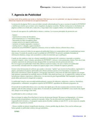 Cibernegocios - S.Samoilovich - Todos los derechos reservados - 2001
7. Agencia de Publicidad
La mayor parte de los pedidos que recibe un diseñador Web tiene que ver con publicidad, con algunas analogías y muchas
diferencias respecto de la actividad de una agencia tradicional.
La promoción de páginas Web es una actividad a menudo subestimada por los que se asoman al mundo de INTERNET
y también por muchos que ya tienen varios megabytes de páginas recorridas. Muchas instituciones (y diseñadores de
páginas) confían en un lindo arte y redacción, y luego dejan estar su página estática, sin estadísticas ni promoción.
La tarea de una agencia de e-publicidad es intensa y continua. Los recursos principales de promoción son:
- banners
- registración en cientos de buscadores
- posicionamiento en 2 o 3 buscadores líderes
- intercambio de links con páginas afines
- compra selectiva de espacios publicitarios
- inclusión en listados regionales o temáticos
- mailing masivo o dirigido, según el producto
- promoción extra-INTERNET: papelería comercial, avisos en medios clásicos, difusión boca a boca.
Quienes sólo conozcan la labor de una agencia de publicidad clásica no comprenderán toda la complejidad que tienen
estas tareas. Si estarán de acuerdo en que la cualidad de la INTERNET de permitir cantidades ilimitadas de
información dinámica, otorga valor acumulativo a todos los materiales que se publiquen.
Cuando un sitio empieza a tener un volumen respetable de información útil, comienza a trascender su temática
comercial original, y atrae visitantes, periodistas de INTERNET, curiosos y otros potenciales clientes. Pero aún el más
completo repositorio de información pasa desapercibido sin una buena tarea de promoción del sitio.
Por eso la agencia de publicidad virtual debe elaborar un plan de medios, tal cual se realiza en la publicidad
convencional, cotizando tanto las compras de espacios pagos como el llenado de espacios gratuitos.
Existen varias herramientas de software que ayudan a esta tarea: "spiders" que recorren los buscadores, registrando la
página; generadores de páginas optimizadas para obtener primeros puestos en los buscadores; extractores de
direcciones electrónicas a partir de páginas y newsgroups específicos; colecciones de links hacia páginas que otorgan
links gratuitos; generadores de mailings masivos (10.000 o más emails por hora); etc. La adquisición y manejo de estas
herramientas requiere experiencia y dedicación, y es una tarea de gran responsabilidad. Mal manejada, la promoción
puede dañar gravemente la imagen de la empresa.
La publicidad virtual es una actividad multidisciplinaria: requiere de redactores, traductores, creativos, ilustradores,
programadores, webmasters, navegadores expertos de INTERNET, operadores de diferentes programas, etc.
El mercado de la publicidad clásica crece a un ritmo más rápido que el de otros sectores de la economía. Quizá se
duplique cada dos años (aunque no tengo datos). El mercado de la publicidad en INTERNET crece mucho más rápido
aún, aunque no me arriesgo a dar cifras.
La publicidad no sólo se mide por ventas.
Hace un tiempo la cadena Pizza Hut lanzó el servicio de pizza por Internet. Me parece un despropósito, y lo mismo
pensaron miles de periodistas y analistas de mercado y bolsa. Uno de ellos entrevistó al gerente de Pizza Hut
responsable de la iniciativa, y le preguntó cuantas pizzas llevaban vendidas en todo EE.UU. en tres meses de campaña
publicitaria. El gerente le contestó:
- Hemos vendido un número insignificante de pizzas, y hemos perdido algo de dinero. Pero con los millones que
hemos ganado en publicidad, estamos más que satisfechos...
LINKS
Netic Infoservicios 24
 