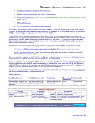 Cibernegocios - S.Samoilovich - Todos los derechos reservados - 2001
• Una agencia de publicidad especializada en high tech.
• Lautrec, una agencia clásica que hace punta en el ciberespacio
• Herramienta de publicidad: Ready, Aim, Fire. Un extractor de direcciones email a partir de newsgrous. Parece
bueno. 55U$D
• Editorial Multimedia
• Un web sumamente creativo para una agencia rosarina
Todavía no ví ninguna agencia de publicidad convencional que saliera a conquistar el mercado de la web. Sobre todo en
momentos en que tambalean los modelos de negocios basados en publicidad. Se ha visto caer el precio de los banners de
45U$D por cpm (costo por mil impresiones de un banner) a sólo 5U$D.
Lo que sí observo en el rubro publicidad es el surgimiento y crecimiento de empresas exclusivamente dedicadas a la
publicidad en la web. ("net-gen", o generadas en la Red). Esto repite lo observado en otros rubros, como la venta de libros,
donde Amazon (net-gen) le sacó amplia ventaja a Barnes-Noble (brick and mortar). La publicidad en Internet tiene leyes
diferentes a la convencional, es una ciencia tanto como un arte, y tiene un componente tecnológico que las agencias de
ladrillos parece que no llegan a dominar.
Para reforzar la posición anti-publicitaria, hay algunos trucos que pueden usarse para filtrar la publicidad de la Web:
Come-banners: http://www.internautas.org/comebanners/index.html . Este programa elimina los banners.
Adfilter : http://www.adfilter.com/ Elimina las ventanas que saltan solas (pop-up) y otras basadas en contenido
(pornografía, racismo, publicidad, etc.).
Como ocurre en otros aspectos de la informática, a medida que se difundan estas herramientas los publicitarios inventarán
formas de evadir los controles, éstos seguirán evolucionando, y así sucesivamente.
El riesgo que se corre con estos programas filtro, así como los sistemas que bloquean el spam, es perderse algo realmente
útil o dirigido a nosotros. Por ejemplo, quien disfruta leyendo los diarios online, como www.clarin.com.ar, que carecen de
publicidad? Muchos lectores se dan cuenta de que la publicidad, cuando es relevante al tema, informativa y educativa, es
útil. Para quien tiene suficiente ancho de banda, no es negocio suprimir la publicidad.
A quienes deseen una explicación de los términos usados en ciber-publicidad les recomiendo el sitio de www.certifica.com,
que tiene un excelente glosario y mucha información útil.
Publicidad virtual
Factibilidad técnica Factibilidad comercial Rentabilidad Concentración
del mercado
Proyección
baja (la página debe ser más
que excelente para llamar la
atención)
alta (la publicidad es un
negocio en expansión)
alta (excelente margen
de ganancia)
baja Internacional
Negocios brick and click
Empresa Actividad Rentabilidad
Agencia de publicidad, medios
gráficos
Incorporar diseño de
páginas y portales
Se puede cobrar directamente o se lo incluye como
regalo en campañas convencionales.
Medios gráficos, radiales o TV Incorporar claves de
acceso a sitios restringidos.
Los sitios web con acceso restringido al exigir la clave
publicada en una revista, aumentan las ventas o la
circulación de ésta.
Vea la actualización de esta información sobre Negocios en la Net en Netocios.com
Netic Infoservicios 25
 