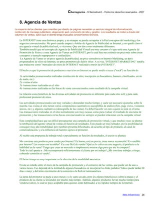 Cibernegocios - S.Samoilovich - Todos los derechos reservados - 2001
8. Agencia de Ventas
La mayoría de los clientes que consultan por diseño de páginas necesitan un servicio integral de informatización,
confección de mensaje publicitario, alojamiento web, promoción de sitio y gestión. Los resultados se miden a través del
volumen de ventas, salvo que el cliente tenga inusuales conocimientos técnicos.
La INTERNET tiene una dinámica propia, y no siempre se puede extrapolar a la Red conceptos del marketing y los
negocios convencionales. Me pasó cuando empecé a hablar de Agencia de Publicidad en Internet, y no quedó claro si
era agencia virtual de publicidad real, o viceversa. Que son dos cosas totalmente diferentes.
También resultó que mi concepto de Agencia de Publicidad Virtual era muy cercano a lo que sería una Agencia de
Promoción de Sitios y a una Agencia de Ventas en INTERNET, por lo cual hoy me extiendo un poco más sobre estos
conceptos a menudo superpuestos o confundidos.
La Agencia de Ventas es un poco agencia de publicidad, un poco consultora en Internet Marketing, un poco
programadora de sitios de Internet, un poco promotora de dichos sitios. A su vez, "INTERNET MARKETING" tendría
que traducirse como "mercadeo de sitios de INTERNET realizado a través de INTERNET".
El hecho es que la promoción de productos o servicios en Internet se puede medir o trazar ("track") en función de:
1)- actividades promocionales realizadas (confección de sitio, inscripción en buscadores, banners, clasificados, envío
de mails, etc.)
2)- visitas al sitio
3)- transacciones realizadas en el sitio
4)- transacciones realizadas en las bocas de venta convencionales como resultado de la campaña virtual.
La relación costo-beneficio de las diversas actividades de promoción es diferente para cada sitio web y para cada
profesional promotor de sitios.
Las actividades promocionales son muy variadas y demandan mucho tiempo, y suele ser necesario ajustarlas sobre la
marcha. Las visitas al sitio tienen varios componentes cuantitativos susceptibles de análisis (hits, page views, visitantes
únicos, etc.) y algunos cualitativos (demografía de las visitas). Es difícil hacerle ver esto a quien no está en el tema.
Las transacciones realizadas en el sitio normalmente son muy escasas como para evaluar el resultado de una tarea de
promoción, y las transacciones en las bocas convencionales no siempre se pueden relacionar con la campaña virtual.
Esta complejidad hace que sea difícil presupuestar una campaña de promoción virtual, y que muchas veces se plantee
la retribución del agente virtual de ventas en función de resultados. Esto puede ser muy tentador, por la posibilidad de
conseguir muy alta rentabilidad, pero también presenta dificultades, de acuerdo al tipo de producto, al canal de
comercialización, y a la influencia de factores ajenos al promotor.
Al recibir una propuesta de trabajar total o parcialmente en función de resultados, el asesor se plantea:
Me conviene este producto para vender por Internet? Es bueno, está en precio, tiene marca reconocida? Es vendible
por Internet? Las ventas son trazables? Va a ser fácil de vender? Qué es lo crítico en este negocio, el producto o la
habilidad en la venta? Tengo que crear un mercado o simplemente mostrar algo para que me lo compren?
Todo lo cual apunta a : Me recompensará suficientemente el cliente por mi trabajo? ¿Me conviene trabajar a riesgo,
cobrando comisión si vendo?.
El factor tiempo es muy importante en la elección de la modalidad asociativa.
Existe un retardo entre el inicio de la campaña de promoción y el comienzo de las ventas, que puede ser de uno a
varios meses. Eso depende de la lentitud de algunos buscadores en incorporar los links pedidos (Yahoo puede tardar 60
días o más), y del lento crecimiento de la conexión a la Red en Latinoamérica.
La tarea del promotor se pacta a unos meses o a lo sumo un año, pero los efectos beneficiosos sobre la marca y el
producto de su cliente se extienden por mucho más tiempo. Además, algunos productos llevan mucho tiempo para
venderse (años), lo cual es poco aceptable para quienes están habituados a los rápidos tiempos de la Internet.
Netic Infoservicios 26
 