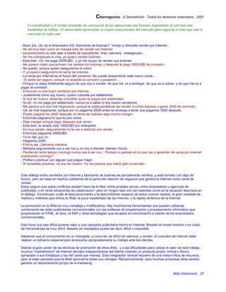 Cibernegocios - S.Samoilovich - Todos los derechos reservados - 2001
La trazabilidad y el tiempo promedio de concreción de las operaciones son factores importantes al convenir una
modalidad de trabajo. El asesor debe aprovechar su mayor conocimiento del mercado para negociar el trato que más le
conviene en cada caso.
- Buen día, Ud. es el empresario XX, fabricante de bulones?. Vengo a ofrecerle vender por Internet...
- No sé muy bien como se maneja esto de vender por Internet.
- Le promociono su sitio web a través de buscadores, links, banners, newsgroups...
- No me compliques la vida, yo quiero vender bulones.
- Esta bien, Ud. me paga 2000U$D , y yo me ocupo de vender sus bulones.
- Me parece mejor que primero me vendas los bulones, y después te pago 3000U$D de comisión.
- No puedo, porque quiero asegurarme el cobro.
- Y yo quiero asegurarme la venta de bulones.
- La venta por Internet es el futuro del comercio. No puede desperdiciar este nuevo canal....
- Si estás tan seguro, porqué no aceptás la comisión a posteriori....
- Porque no estoy totalmente seguro de que voy a vender, de que Ud. va a entregar, de que va a cobrar, y de que me va a
pagar la comisión.
- Entonces no sos buen vendedor por internet.
- Justamente como soy bueno, quiero cobrarle por adelantado.
- Si sos tan bueno, deberías encontrar quien te pague por adelantado.
- Si Ud. no me paga por adelantado, nunca va a saber si soy bueno vendiendo.
- Me parece que sos mal negociante, porque te estás perdiendo de vender muchos bulones y ganar 3000 de comisión.
- Ud. es mal negociante, porque por no pagarme 2000 antes se arriesga a tener que pagarme 3000 después.
- Puedo pagarte los 3000 después, la venta de bulones deja mucho margen.
- Entonces págueme lo que le pido antes .
- Deja margen porque pago después que vendo.
- Esta bien, le acepto sólo 1000U$D por anticipado.
- Es muy barato, seguramente no te vas a esforzar por vender.
- Entonces págueme 3000U$D.
- Ya te dije que no.
- Hagamos 2000.
- Podría ser. Llamáme mañana.
- Mañana seguramente voy a ser rico y no voy a atender clientes chicos.
- Perdiendo tanto tiempo conmigo nunca vas a ser rico... Porqué no pensás en lo que vas a aprender de venta por internet
practicando conmigo?
- Prefiero practicar con alguien que pague mejor.
- Si necesitás practicar, no sos tan bueno. Ya me parecía que había gato encerrado...
Este diálogo entre vendedor por Internet y fabricante de bulones es parcialmente verídico, y está tomado con algo de
humor, pero se basa en hechos cotidianos de la particular relación de negocios que genera la Internet como canal de
ventas.
Estoy seguro que estos conflictos existen fuera de la Red, entre posibles socios, entre empresarios y agencias de
publicidad, o en otras situaciones de colaboración, pero en ningún lado son tan patentes como en la situación descripta en
el diálogo. Contribuyen a ello el desconocimiento y la desconfianza respecto de estos nuevos medios, la gran variedad de
medios y métodos que ofrece la Web, la poca trazabilidad de los mismos, y la rápida dinámica de la Internet.
La promoción en la Web es muy compleja y multifacética. Hay muchísimas herramientas que pueden utilizarse,
combinando las artes publicitarias convencionales con las sutilezas de programación y procesamiento informático que
proporcionan el HTML, el Java, el ASP y otras tecnologías que escapan al conocimiento e interés de los empresarios
convencionales.
Esto hace que sea difícil ponerle valor a una campaña publicitaria hecha en Internet. Basarlo en horas hombre o en costo
de herramientas es muy difícil. Basarlo en resultados puede ser fácil, difícil o imposible.
Sabiendo que el conocimiento es un intangible, y como tal, es difícil de valorizar y vender, el consultor de internet debe
realizar un esfuerzo especial para jerarquizar apropiadamente su trabajo ante los clientes.
Debido al gran poder de las técnicas de promoción de sitios Web, y a las dificultades para cotizar el valor de este trabajo,
muchos "marketineros" de Internet deciden independizarse del cliente creando un producto propio (virtual o físico),
apropiado a sus fortalezas y las del canal que maneja. Esta integración vertical requiere de una masa crítica de recursos,
pero al estar pensada para la Web aprovecha todas sus ventajas. Recíprocamente, para muchas empresas tiene sentido
generar un departamento propio de e-marketing.
Netic Infoservicios 27
 