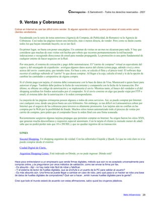 Cibernegocios - S.Samoilovich - Todos los derechos reservados - 2001
9. Ventas y Cobranzas
Cobrar en Internet es casi tan difícil como vender. Si alguien aprende a hacerlo, quiere prorratear el costo entre varios
clientes vendedores.
Encadenada con la serie de notas anteriores (Agencia de Compras, de Publicidad, de Remates) va la Agencia de
Cobranzas. Casi todas las páginas tienen una intención, más o menos directa, de vender. Pero como se darán cuenta
todos los que hayan intentado hacerlo, no es tan fácil.
En primer lugar, no basta con poner una página. Un centenar de visitas en un mes no alcanzan para nada. Y hay que
considerar que muchas de esas visitas son hechas por robots que recorren permanentemente la red haciendo
indexaciones o recogiendo direcciones de email para mandar propaganda. La promoción es una parte fundamental de
cualquier intento de hacer negocios en la Red.
Por otra parte, el sistema de cotización y pago debe automatizarse. El "carrito de compras" virtual es equivalente del
cajero y del encargado de expedición : averigua algunos datos acerca del cliente (cómo paga, adónde vive) y otros
acerca del envío: cuanto pesa, que tamaño tiene. En base a esto, se calcula el flete y el precio total. El software deja
recorrer el catálogo subiendo al "carrito" lo que desea comprar. Al llegar a la caja, calcula el total y le da la opción de
cambiar las cantidades o arrepentirse de alguna compra.
Si el cliente paga con tarjeta, el sistema debe comunicarse con la base de datos de Visa, Mastercard o quien fuere para
autorizar el pago. También debe pedirse la fecha de vencimiento y compararla con la fecha de la transacción. Por
último, se obtiene un código de autorización y se implementa el envío. Mientras tanto, el banco del vendedor o el del
shopping acreditan los fondos autorizados por el comprador. Si el envío consiste en algo que pueda viajar por FTP o
email, el sistema debe dar la autorización o la orden correspondiente.
La mayoría de las páginas extranjeras poseen algunos o todos de estos servicios. Así, se puede comprar por Internet
casi cualquier cosa, desde una pizza hasta un cero kilómetro. Sin embargo, es tan difícil en Latinoamérica cobrar por
Internet que el negocio de las cobranzas para terceros es altamente promisorio. Las tarjetas aún no confían en las
compras por la Web por la posibilidad de fraude. Muchos sitios tienen automatizado todo el proceso de ventas por
carrito de compras, pero piden que el comprador faxee la orden final con una firma scaneada.
Recientemente surgieron algunas tarjetas prepagas que permiten comprar en Internet. Su origen fueron los sitios XXX,
que generan mucha desconfianza y requieren especial anonimato. Con la tarjeta el cliente (a menudo menor de edad)
sabe que no podrá perder más que 10 o 20U$D, y que no quedan registros de su transacción.
LINKS
Siscotel Shopping. Un shopping argentino de verdad. Con las editoriales Cúspide y Quark. Lo que no está claro es si se
puede comprar desde el exterior.
Ciudad Digital de Clarín.
Argentina Shopping Center. Está indexado en Dónde, yo no pude ingresar. Dónde está?
Hace poco entrevistaron a un empresario que vende firmas digitales, método que aún no es aceptado universalmente para
compras online, y le preguntaron por otros métodos de validación, como ser enviar la firma por fax.
- Es absurdo - dijo - no hay nada más fácil de robar y falsificar.
- Y el sistema de lector de huellas digitales, que se enchufa a un puerto de la PC para validar al usuario?
- Es más absurdo aún. Una firma se puede llegar a cambiar en caso de robo, pero qué pasa si un hacker se roba una base
de datos de huellas digitales de compradores? Qué van a hacer , emitir nuevas huellas digitales para la gente?
Creo que todo el mundo estará de acuerdo con estas afirmaciones, salvo quizá los cirujanos plásticos.
Netic Infoservicios 29
 