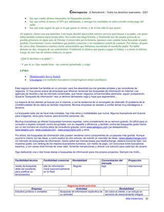 Cibernegocios - S.Samoilovich - Todos los derechos reservados - 2001
• hay que vender abonos mensuales, no búsquedas aisladas
• hay que cobrar al menos el 50% por adelantado, y entregar los resultados en sobre cerrado contra pago del
saldo
• hay que estar seguro de qué es lo que quiere el cliente, y de si éste sabe lo que quiere.
Al respecto, ilustro con una anécdota. Una mujer decidió aprovechar nuestro servicio para buscar a su padre, con quien
había perdido contacto hacía treinta años. Nos contó una larga historia, y finalmente nos dio pautas acerca de su
posible presencia en algún país de Oriente. Conmovidos por la historia, pasamos unas cuantas horas buscando al padre
perdido. Encontramos varios candidatos que podían conocerlo y les mandamos emails de contacto. Por último, después
de varios días, llamamos a nuestra cliente anunciándole que habíamos encontrado al susodicho padre. No habló
durante un rato, insegura de sus sentimientos. Finalmente le dijimos que pasara a pagar el trabajo y a retirar el informe.
Luego de otro rato de silencio indeciso, la apuré:
-¿Qué le decimos a su padre? -.
- Y que sé yo. Que mande fruta - me contestó perturbada, y colgó.
LINKS
• Metabuscador Savvy Search
• Una página con múltiples buscadores (mitad ingleses mitad castellanos)
Este negocio también fue factible en un principio, pero fue absorbido por los grandes portales y las consultoras de
negocios. Ví muy pocos avisos de empresas que ofrezcan tercerizar las búsquedas de información en Internet. Las
agencias de recortes y las de informes comerciales, que hacen negocios convencionales parecidos, siguen prosperando.
Quizá la "búsqueda de información" sea un término demasiado vago y haya que segmentarlo...
La mayoría de los clientes ya buscan por sí mismos, o con la asistencia de un encargado de cibercafé. El problema de la
confidencialidad de los datos es también importante. Muchas empresas se resisten a confiar temas muy estratégicos a
terceros.
La búsqueda cada vez se hace más compleja, hay más sitios y modalidades que nunca. Algunos buscadores son buenos
para imágenes, otros para música, para encontrar personas, etc.
Muchos buscadores ya ofrecen búsquedas humanas expertas, como complemento de su servicio gratuito. Es difícil para un
consultor o experto competir contra los portales, con su respaldo y eficiencia, y también contra las búsquedas gratis hecha
por un ser humano en muchos sitios de consultoría gratuita, como www.askaguru.com (ya desaparecido),
www.elsabio.com, www.unaduda.com , www.preguntario.com y otros.
Por ahora, las búsquedas de información sólo pueden venderse como componentes de un paquete más grande. Aunque
ocurría lo mismo con las ideas, y como explico en otro artículo, se inventó un mercado de ideas. (www.ideaexchange.com).
Un mercado de búsquedas de información, hecho sobre las mismas bases que IdeaExchange, debería funcionar bien: con
muestras gratis, con ránking de los mejores buscadores humanos, con medio de pago, con concursos entre buscadores
expertos, y con varias otras formas de crear valor, fomentar transacciones y ofrecer una solución para cada tipo de usuario.
Sigo dedicando una o dos horas diarias a búsquedas de información para mis propios proyectos. Siempre me rindió...
Factibilidad técnica Factibilidad comercial Rentabilidad Concentración del
mercado
Proyección
media (la búsqueda
debe ser excelente,
para justificar su
tercerización)
alta (la información
crece exponencialmente
en la Red)
Regular baja Internacional
Negocios brick and click
Empresa Actividad Rentabilidad
Estudios jurídicos o contables Búsqueda de información específica de
su actividad
Se cobra al cliente, o se incluye en
servicios de asesoramiento integral.
Netic Infoservicios 33
 