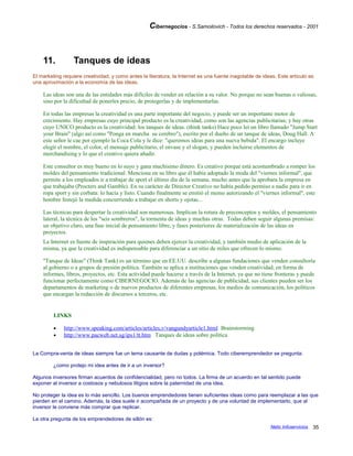 Cibernegocios - S.Samoilovich - Todos los derechos reservados - 2001
11. Tanques de ideas
El marketing requiere creatividad, y como antes la literatura, la Internet es una fuente inagotable de ideas. Este artículo es
una aproximación a la economía de las ideas.
Las ideas son una de las entidades más difíciles de vender en relación a su valor. No porque no sean buenas o valiosas,
sino por la dificultad de ponerles precio, de protegerlas y de implementarlas.
En todas las empresas la creatividad es una parte importante del negocio, y puede ser un importante motor de
crecimiento. Hay empresas cuyo principal producto es la creatividad, como son las agencias publicitarias; y hay otras
cuyo UNICO producto es la creatividad: los tanques de ideas. (think tanks) Hace poco leí un libro llamado "Jump Start
your Brain" (algo así como "Ponga en marcha su cerebro"), escrito por el dueño de un tanque de ideas, Doug Hall. A
este señor le cae por ejemplo la Coca Cola y le dice: "queremos ideas para una nueva bebida". El encargo incluye
elegir el nombre, el color, el mensaje publicitario, el envase y el slogan, y pueden incluirse elementos de
merchandising y lo que el creativo quiera añadir.
Este consultor es muy bueno en lo suyo y gana muchísimo dinero. Es creativo porque está acostumbrado a romper los
moldes del pensamiento tradicional. Menciona en su libro que él había adoptado la moda del "viernes informal", que
permite a los empleados ir a trabajar de sport el último día de la semana, mucho antes que la aprobara la empresa en
que trabajaba (Procters and Gamble). En su carácter de Director Creativo no había pedido permiso a nadie para ir en
ropa sport y sin corbata: lo hacía y listo. Cuando finalmente se emitió el memo autorizando el "viernes informal", este
hombre festejó la medida concurriendo a trabajar en shorts y ojotas...
Las técnicas para despertar la creatividad son numerosas. Implican la rotura de preconceptos y moldes, el pensamiento
lateral, la técnica de los "seis sombreros", la tormenta de ideas y muchas otras. Todas deben seguir algunas premisas:
un objetivo claro, una fase inicial de pensamiento libre, y fases posteriores de materialización de las ideas en
proyectos.
La Internet es fuente de inspiración para quienes deben ejercer la creatividad, y también medio de aplicación de la
misma, ya que la creatividad es indispensable para diferenciar a un sitio de miles que ofrecen lo mismo.
"Tanque de Ideas" (Think Tank) es un término que en EE.UU. describe a algunas fundaciones que venden consultoría
al gobierno o a grupos de presión política. También se aplica a instituciones que venden creatividad, en forma de
informes, libros, proyectos, etc. Esta actividad puede hacerse a través de la Internet, ya que no tiene fronteras y puede
funcionar perfectamente como CIBERNEGOCIO. Además de las agencias de publicidad, sus clientes pueden ser los
departamentos de marketing o de nuevos productos de diferentes empresas, los medios de comunicación, los políticos
que encargan la redacción de discursos a terceros, etc.
LINKS
• http://www.speaking.com/articles/articles,v/vangundyarticle1.html Brainstorming
• http://www.pacweb.net.sg/ips1/tt.htm Tanques de ideas sobre política
La Compra-venta de ideas siempre fue un tema causante de dudas y polémica. Todo ciberemprendedor se pregunta:
¿como protejo mi idea antes de ir a un inversor?
Algunos inversores firman acuerdos de confidencialidad, pero no todos. La firma de un acuerdo en tal sentido puede
exponer al inversor a costosos y nebulosos litigios sobre la paternidad de una idea.
No proteger la idea es lo más sencillo. Los buenos emprendedores tienen suficientes ideas como para reemplazar a las que
pierden en el camino. Además, la idea suele ir acompañada de un proyecto y de una voluntad de implementarlo, que al
inversor le conviene más comprar que replicar.
La otra pregunta de los emprendedores de sillón es:
Netic Infoservicios 35
 