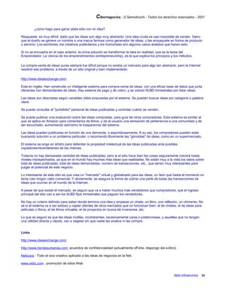 Cibernegocios - S.Samoilovich - Todos los derechos reservados - 2001
¿como hago para ganar plata sólo con mi idea?
Respuesta: es muy difícil, dado que las ideas son algo muy abstracto. Una idea cruda es casi imposible de vender. Salvo
que el dueño se genere un nombre o una marca famosa como generador de ideas, y las empaquete en forma de producto
o servicio. Los escritores, los creativos publicitarios y los humoristas son algunos casos aislados que hacen esto.
Si no se encuadra en el caso anterior, la única solución es transformar la idea en realidad, que es la tarea del
Emprendedor. La ciencia de los emprendimientos (entrepreneurship), es la que explica los principios y los métodos.
La compra-venta de ideas puras siempre fue difícil porque no existía un mercado para algo tan abstracto, pero la Internet
resolvió ese problema, a través de un sitio original y bien implementado:
http://www.ideaexchange.com/
Está en inglés. Han construido un inteligente sistema para compra-venta de ideas, con una eficaz base de datos que junta
oferentes con demandantes de ideas. Hay sistema de pago y de cobro, y se cobran 6U$D trimestrales por listar ideas.
Las ideas son descriptas según variables útiles propuestas por el sistema. Se pueden buscar ideas por categoría o palabra
clave.
Se puede consultar el "portafolio" personal de ideas publicadas y controlar cuánto se venden.
Se puede publicar una evaluación sobre las ideas compradas, para guía de otros compradores. Este sistema es similar al
que se aplica en Amazon para comentarios de libros, y da al usuario una sensación de pertenencia a una comunidad y de
ser escuchado, aumentando asimismo la trasparencia del sistema.
Las ideas pueden publicarse en función de una demanda, o espontáneamente. A su vez, los compradores pueden estar
buscando solución a un problema particular, o recorriendo libremente las "góndolas" de ideas, como en un supermercado.
El sistema se erige en árbitro para defender la propiedad intelectual de las ideas publicadas ante posibles
copiadores/revendedores de las mismas.
Todavía no hay demasiada cantidad de ideas publicadas, pero si el sitio hace bien las cosas seguramente crecerá hasta
niveles insospechados, ya que en el mundo hay muchas más ideas que realidades. No están muy a la vista los datos sobre
total de ideas publicadas, total de ideas demandadas, número de transacciones, etc., que serían muy interesantes para
juzgar el potencial de este negocio.
Lo interesante de este sitio es que crea un "mercado" virtual y globalizado para las ideas, un ítem que hasta el momento no
tenía casi ningún valor comercial. Y obviamente, se asegura la forma de cobrar una parte de todas las transacciones de
ideas que ocurran en el mundo de la Internet.
A pesar de que existe el mercado, es seguro que va a haber muchos más vendedores que compradores, que el ingreso
principal del sitio van a ser los 6U$D fijos trimestrales que paguen los vendedores.
No hay un criterio definido para saber donde termina una idea y empieza un chiste, un libro, una reflexión, un chimento. No
sé si el sistema va a ser exitoso y captar clientes de otros mercados que no funcionan bien: el de chistes, el de ideas para
películas o libros, el de libros virtuales, el de proyectos en busca de inversores, etc.
Lo que es seguro es que las ideas inútiles, incoherentes, excesivamente caras o pretenciosas, y aquellas que no tengan
una utilidad directa y rápida, van a vegetar sin que nadie las analice ni las compre.
Links
http://www.ideaexchange.com/
http://www.tiendasurbanas.com: acuerdos de confidencialidad (actualmente off-line, dispongo del e-libro)
Netocios : Todo el ocio creativo aplicado a las ideas de negocios en la Net.
www.netic.com : promoción de sitios Web
Netic Infoservicios 36
 