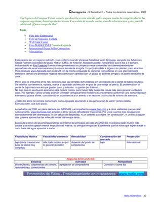 Cibernegocios - S.Samoilovich - Todos los derechos reservados - 2001
Una Agencia de Compras Virtual como la que describo en este artículo podría mejorar mucho la competitividad de las
empresas argentinas, disminuyendo sus costos. Es cuestión de armarla con un poco de infraestructura y otro poco de
publicidad. ¿Quien compra la idea?
Links
• Foro Info Empresarial
• Foro de Negocios Turdera
• WebTrade Center
• Foro MARKETNET-Versión Española
• International Buyer Seller Connection
• Mercaderias.
Este parecía ser un negocio redondo, y se confirmó cuando Vanessa Kolodziuk lanzó Comunia, apoyada por Adventure
Global Partners (sociedad del grupo Hicks y CMGI, de Andover, Massachussetts). Me pareció que le iba a ir bárbaro.
Incluso habló en FirstTuesday Buenos Aires presentando su proyecto a esa comunidad de ciberemprendedores-
prestadores de servicios-inversores y tuvo una excelente acogida. Un poco simplista e ingenuo su planteo, pero atractivo.
Poco después www.Agrupate.com se lanzó con la misma propuesta de compras comunitarias en una gran campaña
televisiva, donde una prostituta negocia descuentos por cantidad con un grupo de jóvenes amigos y el padre del dueño de
casa...
Por lo que se encuentra en la red, pareciera que las compras comunitarias son un negocio de la gente de bajos recursos.
Se sacrifica conveniencia, rapidez, marca y capacidad de elección en pos de una rebaja de precio. El problema con la
gente de bajos recursos es que gastan poco, y además, no gastan por Internet...
No digo que no sea bueno asociarse para reducir costos, pero hacen falta bastantes cosas más para generar verdadero
valor. Por ejemplo, varios turistas podrían contratar ventajosamente hotelería si previamente conforman una comunidad con
intereses y gustos afines, coincidiendo en la asistencia a un evento o en recorrer un circuito de turismo de aventura.
¿Están los sitios de compra comunitaria como Agrupate apuntando a esa generación de valor? (antes estaba
Comunia.com, que duró poco).
A mediados de 2000, en plena debacle del NASDAQ y acompañando a www.boo.com y a otros elefantes que se caían
ruidosamente, www.Comunia.com empezó a tener graves dificultades financieras. Por unos cuantos días desapareció
silenciosamente del ciberespacio. Ni un saludo de despedida, ni un cartelito que dijera "en destrucción", ni un link a alguien
que quisiera aprovechar las miles de visitas diarias que tenía...
Luego de la crisis de las empresas latinas de Internet de principios de este año 2000 los inversores están mucho más
cautos y los sitios gastan menos en publicidad masiva, su principal erogación. Esperemos que los sitios que logran sacar la
nariz fuera del agua aprendar a nadar....
Factibilidad técnica Factibilidad comercial Rentabilidad Concentración del
mercado
Proyección
baja (debe crearse una
base de datos muy
compleja)
alta (este modelo es por
lo general rentable)
depende del grado de
competencia
baja Internacional
Negocios brick and click
Empresa Actividad Rentabilidad
Distribuidores, cooperativas de compra,
revendedores, comerciantes
agregación de compradores Comisión o suma fija.
Promoción de Sitios - Posicionamiento en buscadores - www.netic.com
Netic Infoservicios 39
 