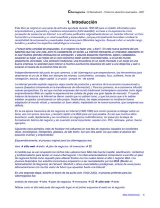 Cibernegocios - S.Samoilovich - Todos los derechos reservados - 2001
1. Introducción
Este libro se originó en una serie de artículos aportada durante 1997-98 para un boletín informativo para
emprendedores y pequeños y medianos empresarios (InfoLukasNet), en base a mi experiencia como
proveedor de presencia en Internet. Los artículos publicados originalmente tienen un carácter informal, un tono
humorístico e irreverente y un nivel superficial y especulativo, porque principalmente buscaban sondear la
receptividad de empresarios y eventuales inversores para diferentes negocios. Busqué cubrir un amplio rango
temático y analizar los aspectos metodológicos comunes.
¿Porqué tanta variedad de propuestas, si el negocio es hacer una, y bien?. En esta nueva quimera del oro,
sabemos que hay una veta, pero no exactamente en dónde. La Internet representa un irrepetible cataclismo en
el cual muchos grandes dinosaurios se extinguirán, y algunos pequeños mamíferos, ágiles y adaptables,
ocuparán su lugar. Las reglas de la vieja economía están siendo reconsideradas, a la luz del mundo
globalmente conectado. Una profesión tradicional, una trayectoria en un cierto mercado o un cargo en una
buena empresa no alcanzan para retener a muchos aventureros deseosos de subir a una diligencia y salir a
excavar en busca de la próxima mina de oro.
Independientemente del punto en que cavemos, o del cibernegocio que emprendamos, las herramientas para
desenterrar el oro de la Web son siempre las mismas: conocimiento, concepto, foco, software, horas de
navegación, astucia, algún capital y un poco - porqué no - de suerte.
La Internet permite explotar negocios viejos (venta de productos y servicios de la economía convencional) o
nuevos (basados únicamente en la transferencia de información). ) Para los primeros, el e-commerce infundió
nuevas perspectivas. Es así que muchas empresas del mundo tradicional contemplaron azoradas como algún
emprendimiento Web sin capital ni experiencia les cortaba de golpe una gran tajada de mercado. Y cuando
trataron de lanzarse a la Internet se dieron cuenta que no sabían como, y que los pocos que sí lo sabían
estaban ocupados construyendo un sitio propio. Hasta ahora, las viejas empresas no mostraron buena
adaptación al mundo virtual, y necesitan un buen aliado, implantado en la nueva economía, que compense sus
déficits..
En la era época mesozoica de los negocios en Internet (1996-1998) era común ponerse a trabajar sobre un
tema, aún con pocos recursos, y lanzarlo rápido a la Web para ver que pasaba. Es así que muchos sitios
levantaron vuelo rápidamente y se convirtieron en negocios multimillonarios, sin pasar por la etapa de
formalización teórica del negocio y sin inversión inicial importante: napster.com, ICQ, netscape, yahoo, fueron
ejemplos.
Siguiendo esos ejemplos, trato de focalizar mis esfuerzos en ese tipo de negocios: basados en excelentes
ideas, tecnológicos, inteligentes, globales, de alto techo. Son por otra parte, los que están al alcance del
pequeño inversor y emprendedor.
Esquemáticamente, el proceso original para los cibernegocios era:
idea  sitio web  éxito  plan de negocios  inversores  $$
A medida que se van ocupando los nichos más valiosos hace falta más fuerza (capital, planificación, contactos)
y profesionalismo para lanzar un nuevo cibernegocio. Los ciber-emprendedores comenzaron a escribir un plan
de negocios formal como requisito para obtener fondos con los cuales lanzar el sitio o negocio Web. Los
jóvenes desprolijos con estudios inconclusos empezaron a ser reemplazados por los MBA (Master en
Administración de Negocios) de Harvard, Stanford u otras universidades prestigiosas, incluso de unas pocas
latinoamericanas con mucha visión de futuro que apuestan fuerte a la Internet.
En una segunda etapa, durante el boom de las punto com (1999-2000), el proceso preferido para los
cibernegocios fue:
análisis de mercado  idea  plan de negocios  inversores  $$  sitio web  éxito
Nótese como el sitio web pasa del segundo lugar en el primer esquema al sexto en el segundo.
Netic Infoservicios 4
 
