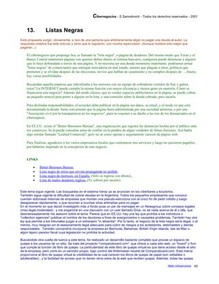 Cibernegocios - S.Samoilovich - Todos los derechos reservados - 2001
13. Listas Negras
Esta propuesta surgió, obviamente, a raíz de una persona que arbitrariamente eligió no pagar una deuda al autor. La
respuesta creativa fue este artículo y otros que lo siguieron, con mucha repercusión. (Aunque hubiera sido mejor que
pagaran...)
El cibernegocio que propongo hoy es llamado la "lista negra", o página de deudores. Del mismo modo que Veraz y el
Banco Central mantienen páginas con quienes deben dinero al sistema bancario, cualquiera puede denunciar a alguien
que lo haya defraudado a través de una página. Y no necesita ser una deuda monetaria importante: podríamos armar
"listas negras" de comerciantes que entregan mercaderia en mal estado, autores que plagian a otros, políticos que
prometen y se olvidan después de las elecciones, novios que hablan de casamiento y no cumplen después de…, bueno,
hay varias posibilidades.
Recuerdan aquella empresa que ridiculizaba a los morosos con un equipo de cobradores vestidos de frac y galera
rojos? La INTERNET puede cumplir la misma función con mayor eficiencia y menos gasto en sastrería. Cómo se
financiaría este negocio? Además del modo clásico, que es vender espacios publicitarios en la página, se puede cobrar
un pequeño arancel para poner a alguien en la lista, y una comisión sobre la deuda cobrada, para sacarlo.
Para deslindar responsabilidades, el acreedor debe publicar en la página sus datos, su email, y el modo en que está
documentada la deuda. Sería conveniente que la página fuera administrada por una sociedad anónima, o por una
"Asociación civil por la transparencia en los negocios", para no exponer a su dueño a las iras de los denunciados en el
ciberespacio.
En EE.UU. existe el "Better Bussiness Bureau", una organización que registra las denuncias hechas por el público ante
los comercios. Se la puede consultar antes de confiar en la palabra de algún vendedor de falsas ilusiones. Acá había
algo similar llamado "Lealtad Comercial", pero no sé cómo operan y seguramente carecen de página web.
Para finalizar, agradezco a los varios empresarios locales que contrataron mis servicios y luego no quisieron pagarlos,
por haberme inspirado en la concepción de este negocio.
LINKS
• Better Business Bureau
• Lista negra de sitios que envian propaganda no pedida
• Lista negra de morosos, en España. (Sólo se ingresa con abono).
• Lista de malos deudores inglesa. (Te cobran por sacarte)
Este tema sigue vigente. Las búsquedas en el sistema Veraz ya se anuncian en los ciberbares y locutorios.
También sigue vigente la dificultad de cobrar deudas en la Argentina. Todos los pequeños empresarios que conozco
cuentan dolorosas historias de empresas que montan una pseudo-estructura con el único fin de pedir crédito y luego
desaparecer rápidamente, o que recurren a muchas otras artimañas para no pagar.
En el momento en que decidí investigarlo más a fondo puse un par de mensajes en un Newsgroup sobre consejos legales
(misc.legal.moderated) , y me enganché en una discusión con un user llamado Droe, no sé nada acerca de él o ella, que
desinteresadamente me asesoró sobre el tema. Parece que en EE.UU. hay una ley que prohibe a los individuos o
"collection agencies" publicar el nombre de los deudores a fines de avergonzarlos o causarles problemas. También hay otra
ley que permite a los tribunales juzgar a un extranjero "in absentia". Por lo tanto, el negocio de la lista negra sería ilegal, o al
menos, muy riesgoso sin el asesoramiento legal adecuado para cubrir de riesgos a los acreedores, webmasters y demás
responsables. También convendría incorporar la empresa en Bermuda, Bahamas, British Virgin Islands, Isla de Man o
algún lejano paraíso fiscal cuya legislación no prohiba la actividad.
Buscándole otra vuelta de tuerca a este tema, he realizado un desarrollo bastante completo que provee un espacio de
quejas a los usuarios de un sitio. Se trata del proyecto "companyboard.com", que ofrece a cada sitio web, un "board" o foro
que cumple la función de libro de quejas. La particularidad de este libro de quejas virtual es que tiene acceso desde el sitio
de la empresa, pero corre en un servidor propio, bajo control del Webmaster neutral de Companyboard.com. Esta marca
proporciona al libro de quejas virtual la credibilidad de la cual carecen los libros de quejas de papel (son editables o
adulterables) , y la facilidad de acceso que no tienen otros sitios de la web que reciben quejas. Además, todas las quejas
Netic Infoservicios 40
 