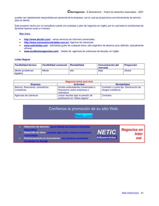 Cibernegocios - S.Samoilovich - Todos los derechos reservados - 2001
pueden ser rápidamente respondidas por personal de la empresa, con lo cual se proporciona una herramienta de servicio
para el cliente.
Este proyecto hecho por mi consultora cuenta con prototipo y plan de negocios en inglés, por lo cual está en condiciones de
lanzarse apenas surja un inversor.
Más links:
• http://www.decidir.com/ : varios servicios de informes comerciales.
• http://www.morososincobrables.com.ar/: Agencia de cobranzas.
• www.solicitadas.com : solicitadas gratis de cualquier tema, sitio argentino de alcance poco definido. (actualmente
off-line)
• www.ecollectionagencies.com/ : listado de agencias de cobranzas de deudas, en inglés.
Listas Negras
Factibilidad técnica Factibilidad comercial Rentabilidad Concentración del
mercado
Proyección
Media (problemas
legales)
Media alta Baja Global
Negocios brick and click
Empresa Actividad Rentabilidad
Bancos, financieras, consultoras,
contadores
brindar antecedentes comerciales o
financieros sobre empresas o
individuos
Comisión o suma fija. Disminución de
riesgos crediticios.
Agencias de cobranza cobrar deudas bajo la presión de
publicación en "listas negras"
Comisión.
Confíenos la promoción de su sitio Web.
Netic.com
• Obtención de dominio: vea el listado de nuestros dominios
disponibles
• Desarrollo de sitios: conozca algo sobre nuestra orientación
y tecnología
• Posicionamiento en buscadores: vea nuestros excelentes
resultados en Google
NETIC
Infoserviciosi
Negocios en
Inter
net
Netic Infoservicios 41
 
