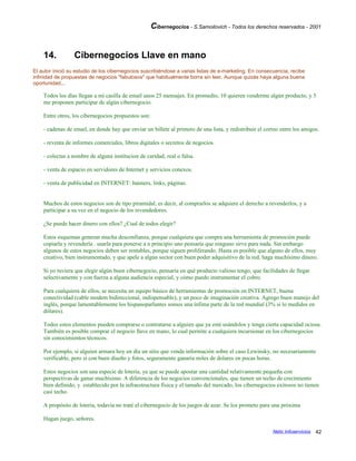 Cibernegocios - S.Samoilovich - Todos los derechos reservados - 2001
14. Cibernegocios Llave en mano
El autor inició su estudio de los cibernegocios suscribiéndose a varias listas de e-marketing. En consecuencia, recibe
infinidad de propuestas de negocios "fabulosos" que habitualmente borra sin leer. Aunque quizás haya alguna buena
oportunidad...
Todos los días llegan a mi casilla de email unos 25 mensajes. En promedio, 10 quieren venderme algún producto, y 5
me proponen participar de algún cibernegocio.
Entre otros, los cibernegocios propuestos son:
- cadenas de email, en donde hay que enviar un billete al primero de una lista, y redistribuir el correo entre los amigos.
- reventa de informes comerciales, libros digitales o secretos de negocios.
- colectas a nombre de alguna institucion de caridad, real o falsa.
- venta de espacio en servidores de Internet y servicios conexos.
- venta de publicidad en INTERNET: banners, links, páginas.
Muchos de estos negocios son de tipo piramidal, es decir, al comprarlos se adquiere el derecho a revenderlos, y a
participar a su vez en el negocio de los revendedores.
¿Se puede hacer dinero con ellos? ¿Cual de todos elegir?
Estos esquemas generan mucha desconfianza, porque cualquiera que compra una herramienta de promoción puede
copiarla y revenderla . usarla para ponerse a n principio uno pensaría que ninguno sirve para nada. Sin embargo
algunos de estos negocios deben ser rentables, porque siguen proliferando. Hasta es posible que alguno de ellos, muy
creativo, bien instrumentado, y que apele a algún sector con buen poder adquisitivo de la red, haga muchísimo dinero.
Si yo tuviera que elegir algún buen cibernegocio, pensaría en qué producto valioso tengo, que facilidades de llegar
selectivamente y con fuerza a alguna audiencia especial, y cómo puedo instrumentar el cobro.
Para cualquiera de ellos, se necesita un equipo básico de herramientas de promoción en INTERNET, buena
conectividad (cable modem bidireccional, indispensable), y un poco de imaginación creativa. Agrego buen manejo del
inglés, porque lamentablemente los hispanoparlantes somos una ínfima parte de la red mundial (3% si lo medidos en
dólares).
Todos estos elementos pueden comprarse o contratarse a alguien que ya esté usándolos y tenga cierta capacidad ociosa.
También es posible comprar el negocio llave en mano, lo cual permite a cualquiera incursionar en los cibernegocios
sin conocimientos técnicos.
Por ejemplo, si alguien armara hoy en día un sitio que venda información sobre el caso Lewinsky, no necesariamente
verificable, pero si con buen diseño y fotos, seguramente ganaría miles de dolares en pocas horas.
Estos negocios son una especie de lotería, ya que se puede apostar una cantidad relativamente pequeña con
perspectivas de ganar muchísimo. A diferencia de los negocios convencionales, que tienen un techo de crecimiento
bien definido, y establecido por la infraestructura física y el tamaño del mercado, los cibernegocios exitosos no tienen
casi techo.
A propósito de lotería, todavía no traté el cibernegocio de los juegos de azar. Se los prometo para una próxima
Hagan juego, señores.
Netic Infoservicios 42
 