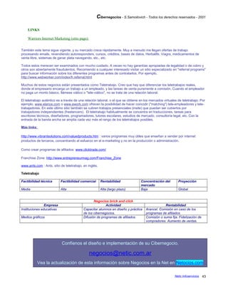 Cibernegocios - S.Samoilovich - Todos los derechos reservados - 2001
LINKS
Warriors Internet Marketing (sitio pago)
También este tema sigue vigente, y su mercado crece rápidamente. Muy a menudo me llegan ofertas de trabajo
procesando emails, revendiendo autoresponders, cursos, créditos, bases de datos, Herbalife, Viagra, medicamentos de
venta libre, sistemas de ganar plata navegando, etc., etc.
Todos estos merecen ser examinados con mucho cuidado. A veces no hay garantías apropiadas de legalidad o de cobro y
otros son abiertamente fraudulentos. Recomiendo a cualquier interesado visitar un sitio especializado en "referral programs"
para buscar información sobre los diferentes programas antes de contratarlos. Por ejemplo,
http://www.webworker.com/index/fr.referral.html
Muchos de estos negocios están presentados como Teletrabajo. Creo que hay que diferenciar los teletrabajos reales,
donde el empresario encarga un trabajo a un empleado, y las tareas de venta puramente a comisión. Cuando el empleador
no paga un monto básico, llámese viático o "tele-viático", no se trata de una relación laboral.
El teletrabajo auténtico es a través de una relación laboral, o el que se obtiene en los mercados virtuales de teletrabajo. Por
ejemplo, www.elance.com o www.ework.com ofrecen la posibilidad de hacer coincidir ("matching") tele-empleadores y tele-
trabajadores. En este último sitio también se cubren trabajos presenciales (insite) que puedan ser cubiertos por
trabajadores independientes (freelancers). El teletrabajo habitualmente se concentra en traducciones, tareas para
escritores técnicos, diseñadores, programadores, tutores escolares, estudios de mercado, consultoría legal, etc. Con la
entrada de la banda ancha se amplía cada vez más el rango de los teletrabajos posibles.
Más links:
http://www.vibrantsolutions.com/valuedproducts.htm : varios programas muy útiles que enseñan a vender por internet
productos de terceros, concentrando el esfuerzo en el e-marketing y no en la producción o administración.
Como crear programas de afiliados: www.clicktrade.com/
Franchise Zone: http://www.entrepreneurmag.com/Franchise_Zone
www.ants.com : Ants, sitio de teletrabajo, en inglés.
Teletrabajo
Factibilidad técnica Factibilidad comercial Rentabilidad Concentración del
mercado
Proyección
Media Alta Alta (largo plazo) Baja Global
Negocios brick and click
Empresa Actividad Rentabilidad
Instituciones educativas Capacitar alumnos en diseño y práctica
de los cibernegocios.
Arancel. Comisión en caso de los
programas de afiliados.
Medios gráficos Difusión de programas de afiliados. Comisión o suma fija. Fidelización de
compradores. Aumento de ventas.
Confíenos el diseño e implementación de su Cibernegocio.
negocios@netic.com.ar
Vea la actualización de esta información sobre Negocios en la Net en Netocios.com
Netic Infoservicios 43
 